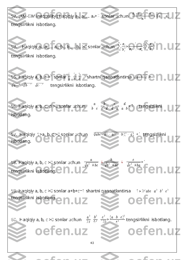 52.  [AM-GM inequality] Haqiqiy a
1 , a
2 ,… a
n≥0   sonlar uchun   	a1+a2+…	+an	
n	≥n√a1…	an
tengsizlikni  isbotlang.
53.     Haqiqiy a
1 , a
2 ,… a
n , b
1 , b
2 ,… b
n  >0 sonlar uchun  	
∑i=1
n	ai
bi2≥	1	
a1+..+an
(∑i=1
n	ai
bi
)
2
tengsizlikni  isbotlang.
55.  Haqiqiy a, b, c >1 sonlar  1
a + 1
b + 1
c = 1
 shartni qanoatlsntirsa  	
√ a + b + c
  ≥	
√
a − 1 +	√ b − 1 +	√ c − 1
      tengsizlikni  isbotlang.
56.  Haqiqiy a, b, c, d >0 sonlar uchun     	
a
b+c+	b
c+d+	c
d+a+	d
a+b≥2      tengsizlikni  
isbotlang.
57.   Haqiqiy  1>a, b, c >0 sonlar uchun     	
3√abc	+3√(1−a)(1−	b)(1−c)   	≤1   tengsizlikni  
isbotlang.
58.  Haqiqiy a, b, c >0 sonlar uchun   	
a	
√a2+8bc	
+¿  	b	
√b2+8ac	
+¿     c	
√
c 2
+ 8 ba ≥ 1
      
tengsizlikni  isbotlang.
59.  Haqiqiy a, b, c >0 sonlar a+b+c=1 shartni qanoatlantirsa     1	
≥24	abc	+a3+b3+c3   
tengsizlikni  isbotlang.
60.   Haqiqiy a, b, c >0 sonlar uchun    	
a2
27	+	b2
64	+	c2
125	≥(a+b+c)2	
63  tengsizlikni  isbotlang.
43 