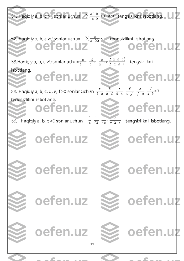 61.  Haqiqiy a, b, c >0 sonlar uchun    
∑ a 2
+ b 2
a + b   ≥ a + b + c
   tengsizlikni  isbotlang.
62.  Haqiqiy a, b, c >0 sonlar uchun    
∑ a
a + 2 b ≥ 1
     tengsizlikni  isbotlang.
63 .Haqiqiy a, b, c >0 sonlar uchuna
b+1+	b
c+1+	c
a+1≥	3(a+b+c)	
3+a+b+c     tengsizlikni  
isbotlang.
64.  Haqiqiy a, b, c, d, e, f >0 sonlar uchun  	
a
b+c+	b
c+d+	c
d+e+	d
e+	f+	e
f+a+	f
a+b≥3     
tengsizlikni  isbotlang.
65.    Haqiqiy a, b, c >0 sonlar uchun      1
a + 1
4 b + 1
4 c ≥ 4
a + b + c     tengsizlikni  isbotlang.
                             
44 