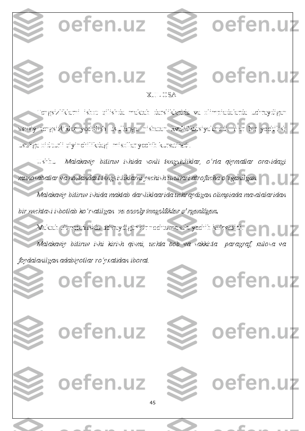 XULOSA
Tengsizliklarni   isbot   qilishda   m а kt а b   d а rslikl а rid а   v а   olimpi а d а l а rd а   uchr а ydig а n
а sosiy   tengsizlikl а r   yechilish   usull а rig а   nisb а t а n   kv а lifikatsiyalanadi.   Har   bir   yechilish
usuliga oid turli qiyinchilikdagi  misollar yechib kursatiladi.
Ushbu     Malakaviy   bitiruv   ishida   sonli   tengsizliklar,   o’rta   qiymatlar   orasidagi
munosabatlar va nostandart tengsizliklarni yechish usullari atroflicha o’rganilgan.
Malakaviy bitiruv ishida maktab darsliklaarida uchraydigan olimpiada masalalaridan
bir nechtasi isbotlab ko’rsatilgan   va asosiy tengsiliklar o’rganilgan.
Maktab olimpiadasida uchraydigan bir nechta masala yechib ko’rsatildi.
Malakaviy   bitiruv   ishi   kirish   qismi,   uchta   bob   va   sakkizta     paragraf,   xulosa   va
foydalanilgan adabiyotlar ro’yxatidan iborat.
45 