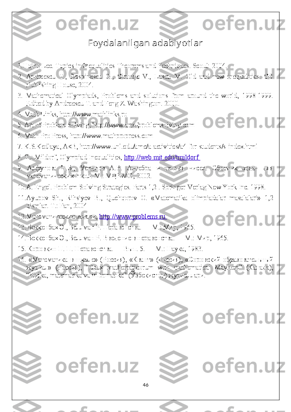 Foy dalanilgan adabiy ot lar
1.Hojoo Lee. Topics in Inequalities-Theorems and Techniques. Seoul: 2004. 
2.   Andreescu   T.,   Dospinescu   G.,   Cirtoaje   V.,   Lascu   M.   Old   and   new   inequalities.   Gil
Publishing House, 2004. 
3.   Mathematical   Olympiads,   Problems   and   solutions   from   around   the   world,   1998-1999.
Edited by Andreescu T. and Feng Z. Washington. 2000. 
4. Math Links, http://www.mathlinks.ro 
5. Art of Problem Solving, http://www.artofproblemsolving.com 
6. Math Pro Press, http://www.mathpropress.com 
7. K.S.Kedlaya, A<B, http://www.unl.edu/amc/a-activities/a4-for-students/s-index.html 
8. T.J.Mildorf, Olympiad Inequalities,  http://web.mit.edu/tmildorf 
9.   Алфутова   Н.Б.,   Устинов   А.В.   Алгебра   и   теория   чисел.   Сборник   задач   для
математических школ. М .:  МЦНМО , 2002. 
10. А . Engel. Problem-Solving Strategies. Parts 1,2 . Springer-Verlag New York Inc. 1998. 
11.Ayupov   Sh.,   Rihsiyev   B.,   Quchqorov   O.   «Matematika   olimpiadalar   masalalari»   1,2
qismlar.  T.: Fan, 2004 
12.Математические задачи,  http://www.problems.ru 
13. Беккенбах Э., Беллман Р. Неравенства. — М.: Мир, 1965. 
14. Беккенбах Э., Беллман Р. Введение в неравенства. — М.: Мир, 1965. 
15. Коровкин П. П. Неравенства. — Вып. 5. — М.: Наука, 1983. 
16.   «Математика   в   школе»   (Россия),   «Квант»   (Россия),   «Соровский   образовательный
журнал»   (Россия),   “Crux   mathematicorum   with   mathematical   Mayhem”   (Канада),
“Fizika, matematika va informatika” (Ўзбекистон) журналлари. 
46 