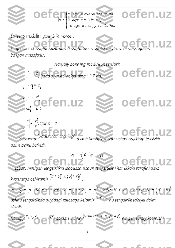   geometrik nuqtai nazardan   0   nuqtadan  a sonini tasvirlovchi nuqtagacha 
bo’lgan masofadir.
Haqiqiy  sonning moduli xossalari:
           .  ,  ifoda qiymati nolga teng   da.
           . .
           . .
           .
          
         Te ore ma:   a va b haqiqiy sonlar uchun quyidagi tensizlik 
doim o’rinli bo’ladi .
.
    I sbot .  Berilgan tengsizlikni isbotlash uchun tengsizlikni har ikkala tarafini qavs 
kvadratga oshiramiz   .
ushbu tengsizlikda quyidagi xulosaga kelamiz   bu tengsizlik tabiyki doim 
o’rinli.
Haqiqiy   sonlari uchun   ning umumiy ko’rinishi
5 