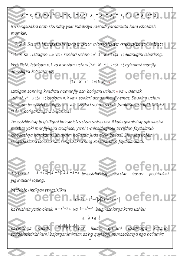 Bu tengsizlikni ham shunday yoki induksiya metodi yordamida ham isbotlash 
mumkin.
1.2-$   Sonli t e ngsizlik larga doir olimpiada masalalari isbot i .
1.1-misol.   Istalgan a,b  va  c
 sonlari uchun  2 a 2
+ b 2
+ c 2
≥ 2 a ( b + c )
 ekanligini isbotlang.
Yechilishi. Istalgan  a , b
 va  c
 sonlari uchun 	
( 2 a 2
+ b 2
+ c 2	)
− 2 a ( b + c )
 ayirmani manfiy 
emasligini ko'rsatamiz:	
(2a2+b2+c2)−2a(b+c)	¿
Istalgan sonning kvadrati nomanfiy son bo'lgani uchun  ¿
 va 	
¿ . Demak,	
(
2 a 2
+ b 2
+ c 2	)
− 2 a ( b + c )
 istalgan 	a,b  va 	c  sonlari uchun manfiy emas. Shuning uchun 
berilgan tengsizlik istalgan 	
a,b  va 	c  sonlari uchun o'rinli. Jumladan, tenglik belgisi	
a=b=	c
 bo'lgandagina bajariladi. 	Δ
Tengsizlikning to'g'riligini ko'rsatish uchun uning har ikkala qismining ayirmasini 
musbat yoki manfiyligini aniqlash, ya'ni 1-misoldagidek ta'rifdan foydalanib 
isbotlashga harakat qilish ayrim hollarda juda qiyin bo'ladi. Shuning uchun 
tengsizliklarni isbotlashda tengsizliklarning xossalaridan foydalaniladi.
1.2.Misol  	
|x2+2x|+|x2−4|>2|x2+x−2| tengsizlikning   barcha   butun   yechimlari
yig’indisini toping. 
Y echish : Berilgan tengsizlikni 
  	
|x2+2x|+|x2−4|>|2x2+2x−4|       
ko’rnishda yozib olsak, 	
a=	x2+2x  va 	b=	x2−	4  belgilashlarga ko’ra ushbu 	
|a|+|b|>|a+b|
ko’rinishga   keladi.  	
|a|+|b|>|a+b| har   ikkala   qismini   kvadratga   ko’tarib,
soddalashtirishlarni bajarganimizdan so’ng quyidagi munosabatga ega bo’lamiz: 
6 