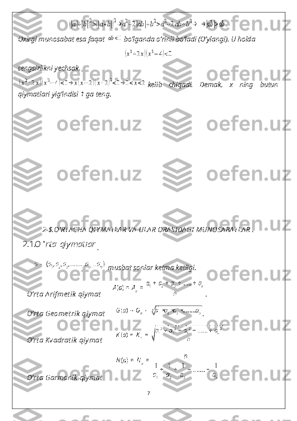 (|a|+|b|)2>(|a+b|)2→	a2+2|ab	|+b2>a2+2ab	+b2→	→|ab	|>ab	. 
Oxirgi munosabat esa faqat 	
ab	<0 bo’lganda o’rinli bo’ladi (O’ylang!). U holda 	
(x2+2x)(x2−	4)<0
tengsizlikni yechsak, 	
(x2+2x)(x2−	4)<0→	x(x−	2)(x+2)2<0→	0<x<2
kelib   chiqadi.   Demak,   x   ning   butun
qiymatlari yig’indisi 1 ga teng. 
   
       
2-$.O’RTA CHA  QI Y MA TLA R VA  ULA R ORA SI DA GI  MUNOSA BA TLA R .
   .
           musbat sonlar ketma ketligi.
      O’rt a A rif me t ik  qiymat        .
     O’rt a Ge ome t rik  qiy mat        . 
      O’rt a Kvadrat ik  qiy mat        
     O’rt a Garmonik  qiymat        
7 