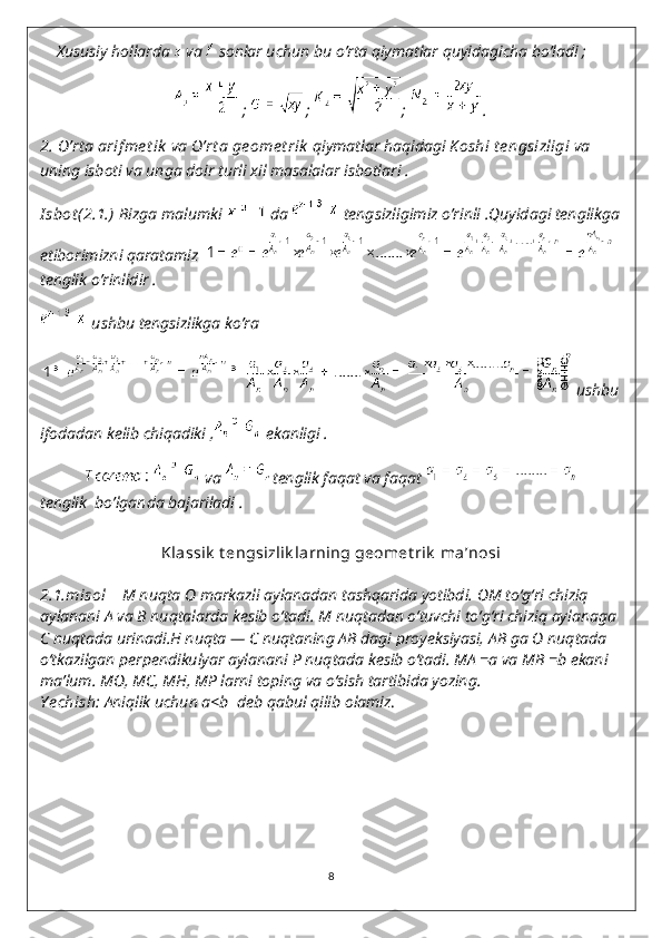      Xususiy hollarda   va   sonlar uchun bu o’rta qiymatlar quyidagicha bo’ladi ;
 ;  ;  ;  .
2.   O’rt a arif me t ik  va  O’rt a ge ome t rik  qiymatlar haqidagi  K oshi t e ngsizligi  va 
uning isboti va unga doir turli xil masalalar isbotlari .
I sbot (2.1.)   Bizga malumki   da   tengsizligimiz o’rinli .Quyidagi tenglikga
etiborimizni qaratamiz    
tenglik o’rinlidir .
 ushbu tengsizlikga ko’ra 
 ushbu 
ifodadan kelib chiqadiki ,  ekanligi .
               va  tenglik faqat va faqat 
tenglik  bo’lganda bajariladi .
                          
Klassik  t engsizlik larning geomet rik  ma’nosi
2.1.misol       M   nuqta  O   markazli aylanadan tashqarida yotibdi.  OM   to‘g‘ri chiziq 
aylanani  A   va  B   nuqtalarda kesib o‘tadi.  M   nuqtadan o‘tuvchi to‘g‘ri chiziq aylanaga 
C   nuqtada urinadi. H   nuqta —  C   nuqtaning  AB   dagi proyeksiyasi,  AB   ga  O   nuqtada 
o‘tkazilgan perpendikulyar aylanani  P   nuqtada kesib o‘tadi.  MA   =a  va  MB   =b   ekani 
ma’lum.  MO ,  MC ,  MH ,  MP   larni toping va o‘sish tartibida yozing.
Y echish :  Aniqlik uchun a<b    deb qabul qilib olamiz .
8 