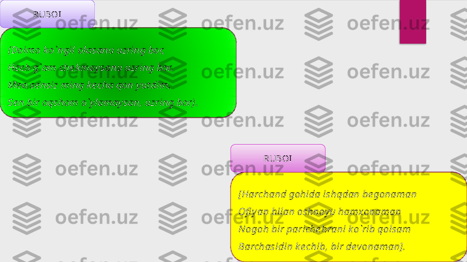 (Doimo k o`ngil olasanu uzring bor, 
He ch g`am che k may sanu uzring bor.
Me n se nsiz ming k e cha qon y ut dim,
Se n bir oqshom o`y lamay san, uzring bor). RUBOI
[Harchand gohida ishqdan be gonaman
Ofi y an bilan oshnoy u hamxonaman
Nogoh bir pariche hrani k o`rib qolsam
Barchasidin k e chib, bir devonaman]. RUBOI  