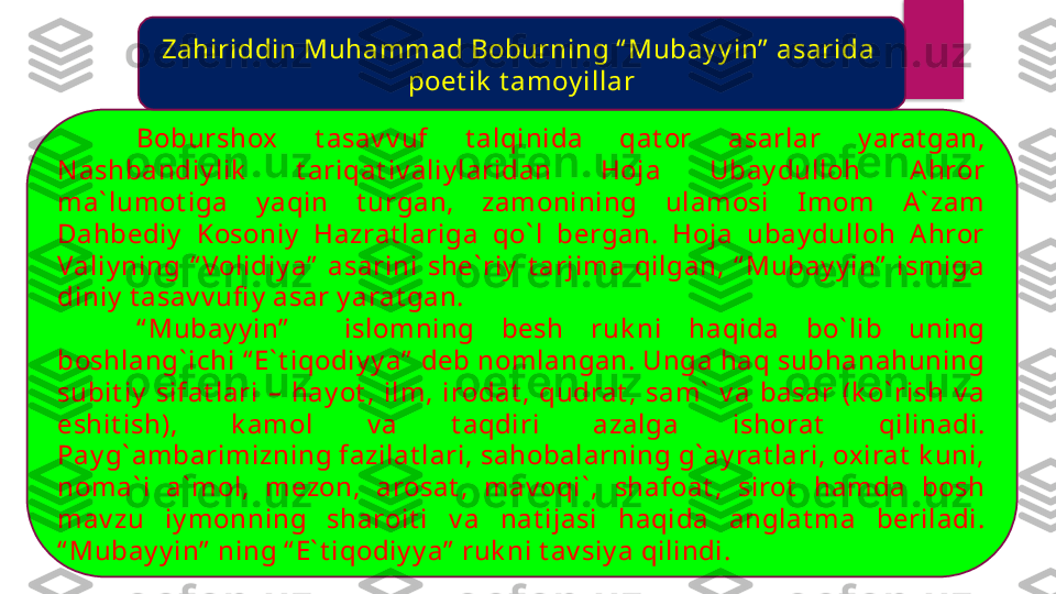 Boburshox  t asav v uf  t alqinida  qat or  asarlar  y arat gan, 
N ashbandiy lik   t ariqat iv aliy laridan  Hoja  Ubay dulloh  A hror 
ma` lumot iga  y aqin  t urgan,  zamonining  ulamosi  I mom  A ` zam 
Dahbediy   Kosoniy   Hazrat lariga  qo` l  bergan.  Hoja  ubay dulloh  A hror 
Valiy ning  “ Volidiy a”   asarini  she` riy   t arjima  qilgan,  “ Mubay y in”   ismiga 
diniy  t asav v ufi y  asar y arat gan.
“ Mubay y in”     islomning  besh  ruk ni  haqida  bo` lib  uning 
boshlang` ichi “ E` t iqodiy y a”  deb nomlangan. Unga haq subhanahuning 
subit iy   sifat lari  –  hay ot ,  ilm,  irodat ,  qudrat ,  sam`   v a  basar  (k o` rish  v a 
eshit ish),  k amol  v a  t aqdiri  azalga  ishorat   qilinadi. 
Pay g` ambarimizning fazilat lari, sahobalarning g` ay rat lari, oxirat  k uni, 
noma` i  a` mol,  mezon,  arosat ,  mav oqi` ,  shafoat ,  sirot   hamda  bosh 
mav zu  iy monning  sharoit i  v a  nat ijasi  haqida  anglat ma  beriladi. 
“ Mubay y in”  ning “ E` t iqodiy y a”  ruk ni t av siy a qilindi.  Zahiriddin Muhammad Boburning “ Mubay y in”  asarida 
poet ik  t amoy illar  