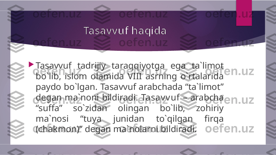 Tasav v uf haqida

Tasavvuf  tadrijiy  taraqqiyotga  ega  ta`limot 
bo`lib,  islom  olamida  VIII  asrning  o`rtalarida 
paydo bo`lgan. Tasavvuf arabchada “ta`limot” 
degan  ma`noni  bildiradi.  Tasav v uf   –  arabcha 
“suffa”  so`zidan  olingan  bo`lib,  zohiriy 
ma`nosi  “tuya  junidan  to`qilgan  firqa 
(chakmon)” degan ma`nolarni bildiradi.         