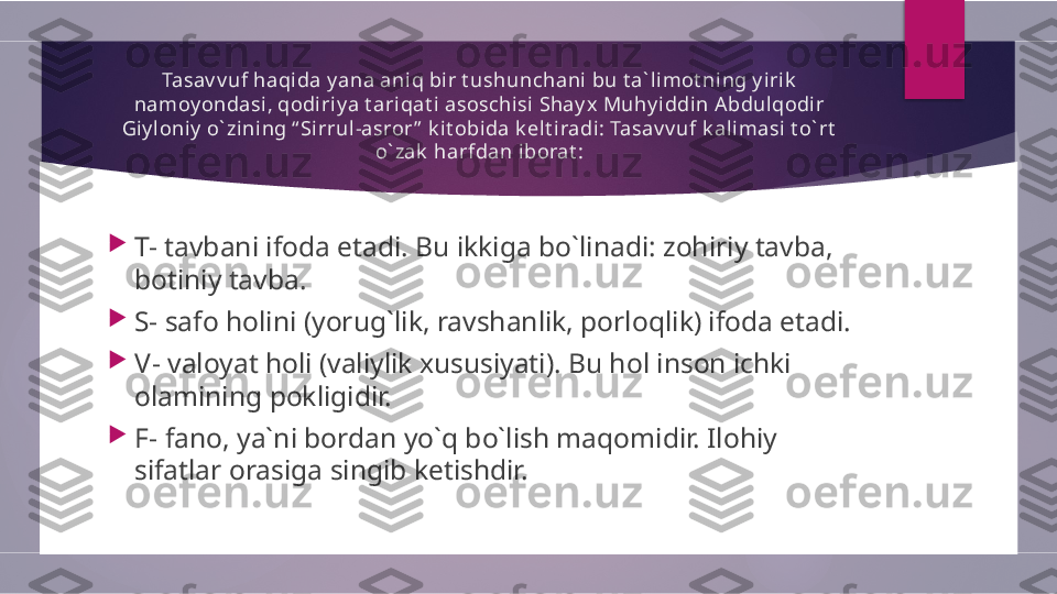 Tasav v uf haqi da y ana aniq bir t ushunchani bu t a` l imot ning y irik  
namoy ondasi, qodiriy a t ariqat i asoschisi Shay x Muhy iddin A bdulqodir 
Giy loniy  o` zini ng “ Si rrul-asror ”  k it obida k elt iradi: Tasav v uf k alimasi t o` rt  
o` zak  harfdan iborat :

T-  tavbani ifoda etadi. Bu ikkiga bo`linadi: zohiriy tavba, 
botiniy tavba. 

S-  safo holini (yorug`lik, ravshanlik, porloqlik) ifoda etadi. 

V-  valoyat holi (valiylik xususiyati). Bu hol inson ichki 
olamining pokligidir. 

F-  fano, ya`ni bordan yo`q bo`lish maqomidir. Ilohiy 
sifatlar orasiga singib ketishdir.         