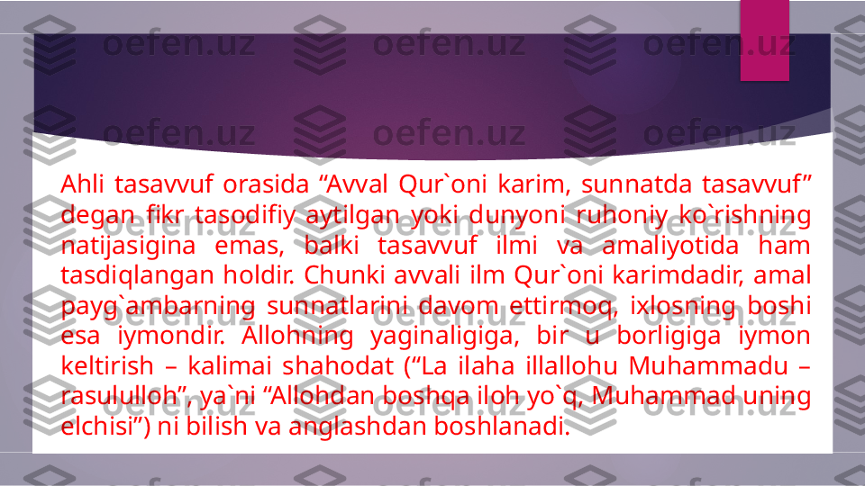 Ahli  tasavvuf  orasida  “Avval  Qur`oni  karim,  sunnatda  tasavvuf ” 
degan  fikr  tasodifiy  aytilgan  yoki  dunyoni  ruhoniy  ko`rishning 
natijasigina  emas,  balki  tasavvuf  ilmi  va  amaliyotida  ham 
tasdiqlangan  holdir.  Chunki  avvali  ilm  Qur`oni  karimdadir,  amal 
payg`ambarning  sunnatlarini  davom  ettirmoq,  ixlosning  boshi 
esa  iymondir.  Allohning  yaginaligiga,  bir  u  borligiga  iymon 
keltirish  –  kalimai  shahodat  (“La  ilaha  illallohu  Muhammadu  – 
rasululloh”, ya`ni “Allohdan boshqa iloh yo`q, Muhammad uning 
elchisi”) ni bilish va anglashdan boshlanadi.         