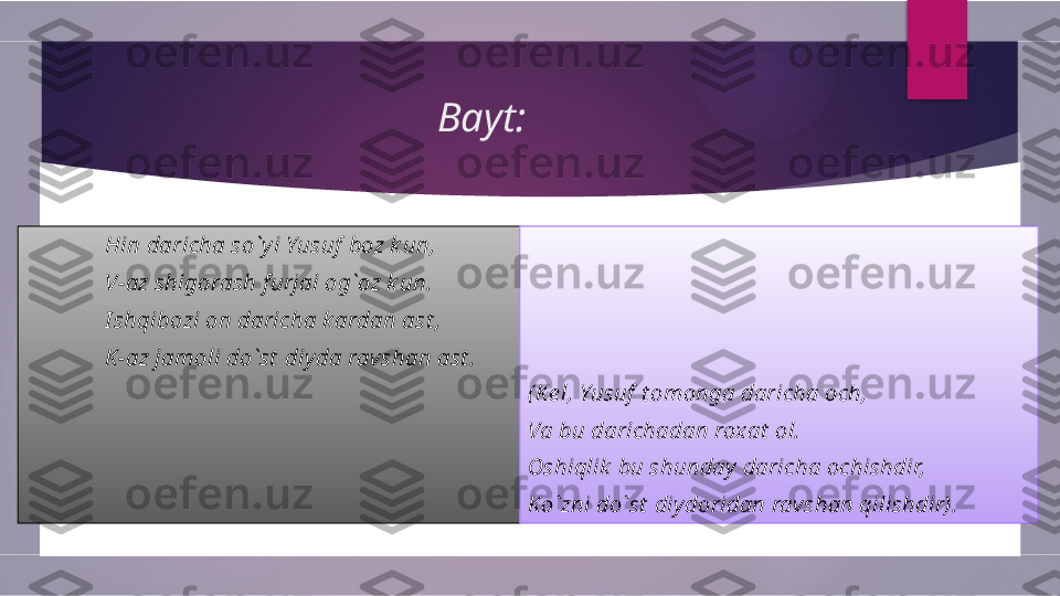 Bayt:
Hin daricha so`y i Yusuf  boz k un, 
V-az shigorash f urjai og`oz k un. 
I shqibozi on daricha k ardan ast ,
K-az jamoli do`st  diy da rav shan ast . 
 
(Ke l, Yusuf  t omonga daricha och,
Va bu darichadan rox at  ol.
Oshiqlik  bu shunday  daricha ochishdir,
Ko`zni do`st  diy doridan ravshan qilishdir).        