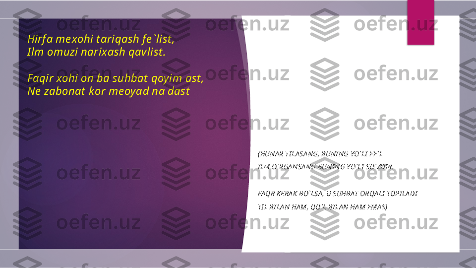 Hirf a me xohi t ariqash fe `list , 
I lm omuzi narixash qavlist .
 
Faqir xohi on ba suhbat  qoyim ast , 
Ne  zabonat  kor me oyad na dast
( HUNA R TI LA SA NG, BUNI NG YO`LI  F E`L
I LM O`RGA NSA NG BUNI NG YO`LI  SO`ZDI R.
 
FAQR K ERA K  BO`LSA , U SUHBAT ORQA LI  TOPI LA DI
TI L BI LA N HA M, QO`L BI LA N HA M EMA S)         