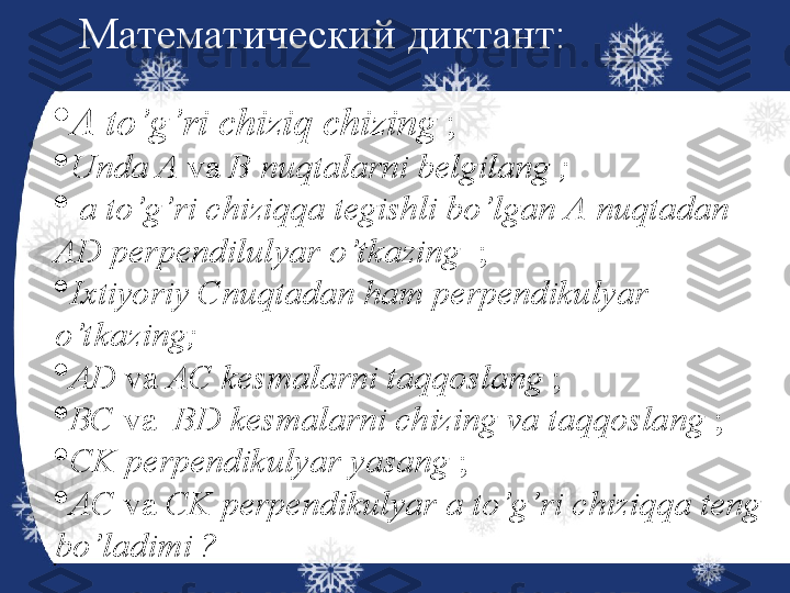 
А  to’g’ri chiziq chizing  ;

Unda  А   va  В  nuqtalarni belgilang ;

  a to’g’ri chiziqqa tegishli bo’lgan  А   nuqtadan  
A D perpendilulyar o’t kazing    ;

Ixtiyoriy  С nuqtadan ham perpendikulyar 
o’t kazing; 

AD   va   АС  kesmalarni taqqoslang  ;

ВС   va    BD  kesmalarni chizing va taqqoslang  ;

CK perpendikulyar yasang  ;

A C  va  CK  perpendikulyar a to’g’ri chiziqqa teng 
bo’ladimi ? Математический диктант: 