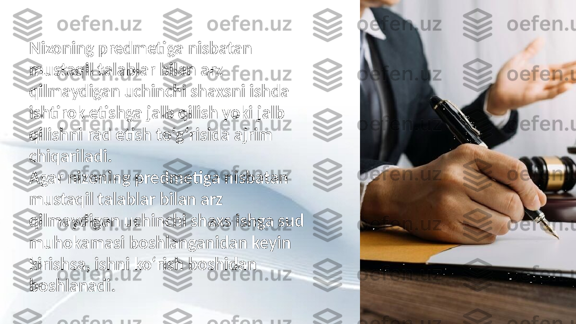 Nizoning predmetiga nisbatan 
mustaqil talablar bilan arz 
qilmaydigan uchinchi shaxsni ishda 
ishtirok etishga jalb qilish yoki jalb 
qilishni rad etish to‘g‘risida ajrim 
chiqariladi.
Agar nizoning predmetiga nisbatan 
mustaqil talablar bilan arz 
qilmaydigan uchinchi shaxs ishga sud 
muhokamasi boshlanganidan keyin 
kirishsa, ishni ko‘rish boshidan 
boshlanadi. 