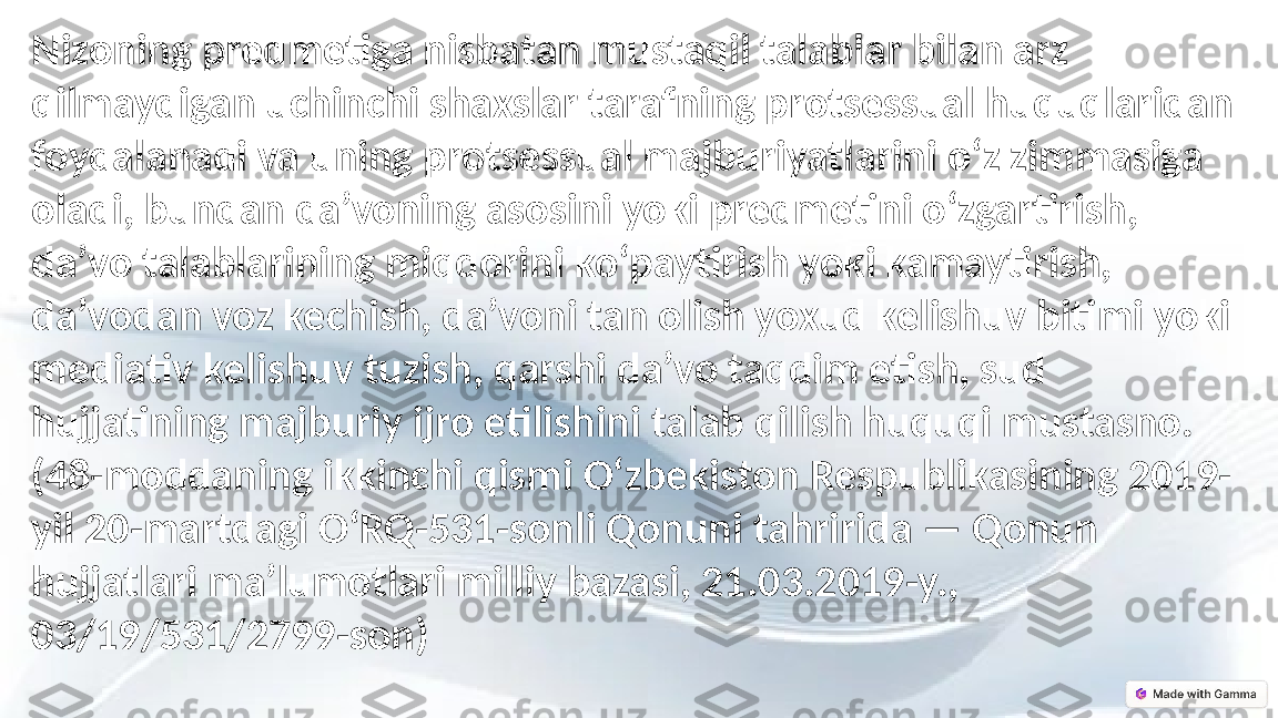 Nizoning predmetiga nisbatan mustaqil talablar bilan arz 
qilmaydigan uchinchi shaxslar tarafning protsessual huquqlaridan 
foydalanadi va uning protsessual majburiyatlarini o‘z zimmasiga 
oladi, bundan da’voning asosini yoki predmetini o‘zgartirish, 
da’vo talablarining miqdorini ko‘paytirish yoki kamaytirish, 
da’vodan voz kechish, da’voni tan olish yoxud kelishuv bitimi yoki 
mediativ kelishuv tuzish, qarshi da’vo taqdim etish, sud 
hujjatining majburiy ijro etilishini talab qilish huquqi mustasno.
(48-moddaning ikkinchi qismi O‘zbekiston Respublikasining 2019-
yil 20-martdagi O‘RQ-531-sonli Qonuni tahririda — Qonun 
hujjatlari ma’lumotlari milliy bazasi, 21.03.2019-y., 
03/19/531/2799-son) 