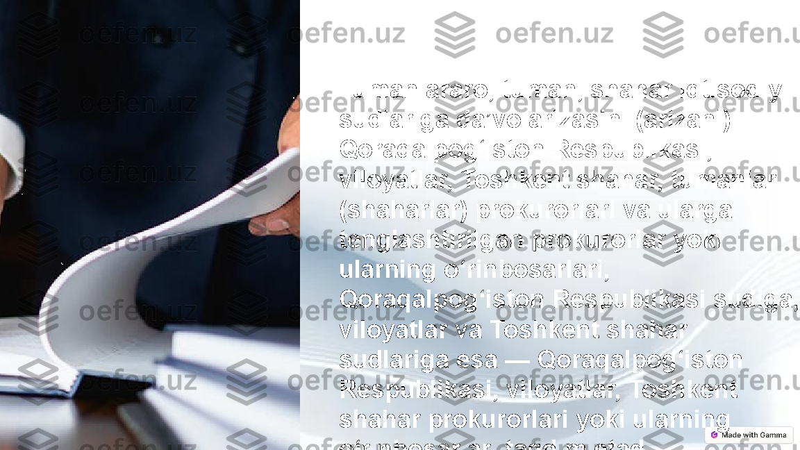 Tumanlararo, tuman, shahar iqtisodiy 
sudlariga da’vo arizasini (arizani) — 
Qoraqalpog‘iston Respublikasi, 
viloyatlar, Toshkent shahar, tumanlar 
(shaharlar) prokurorlari va ularga 
tenglashtirilgan prokurorlar yoki 
ularning o‘rinbosarlari, 
Qoraqalpog‘iston Respublikasi sudiga, 
viloyatlar va Toshkent shahar 
sudlariga esa — Qoraqalpog‘iston 
Respublikasi, viloyatlar, Toshkent 
shahar prokurorlari yoki ularning 
o‘rinbosarlari taqdim etadi. 