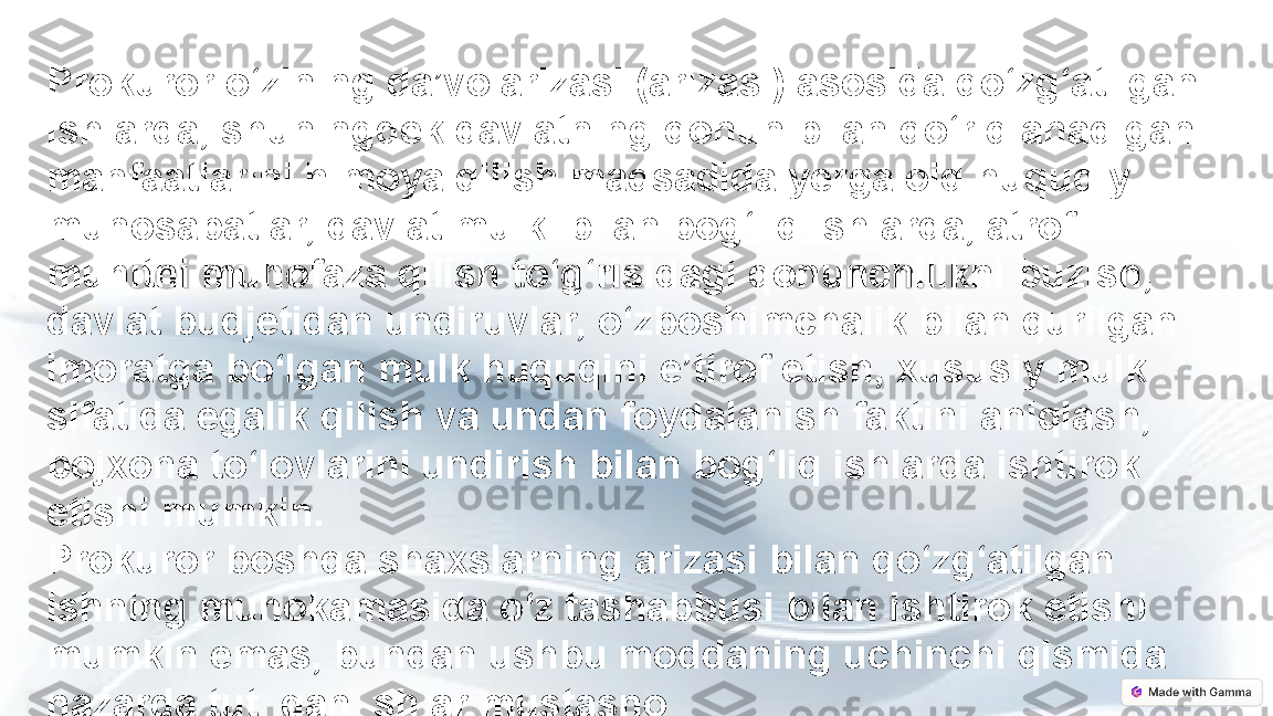 Prokuror o‘zining da’vo arizasi (arizasi) asosida qo‘zg‘atilgan 
ishlarda, shuningdek davlatning qonun bilan qo‘riqlanadigan 
manfaatlarini himoya qilish maqsadida yerga oid huquqiy 
munosabatlar, davlat mulki bilan bog‘liq ishlarda, atrof-
muhitni muhofaza qilish to‘g‘risidagi qonunchilikni buzish, 
davlat budjetidan undiruvlar, o‘zboshimchalik bilan qurilgan 
imoratga bo‘lgan mulk huquqini e’tirof etish, xususiy mulk 
sifatida egalik qilish va undan foydalanish faktini aniqlash, 
bojxona to‘lovlarini undirish bilan bog‘liq ishlarda ishtirok 
etishi mumkin.
Prokuror boshqa shaxslarning arizasi bilan qo‘zg‘atilgan 
ishning muhokamasida o‘z tashabbusi bilan ishtirok etishi 
mumkin emas, bundan ushbu moddaning uchinchi qismida 
nazarda tutilgan ishlar mustasno. 