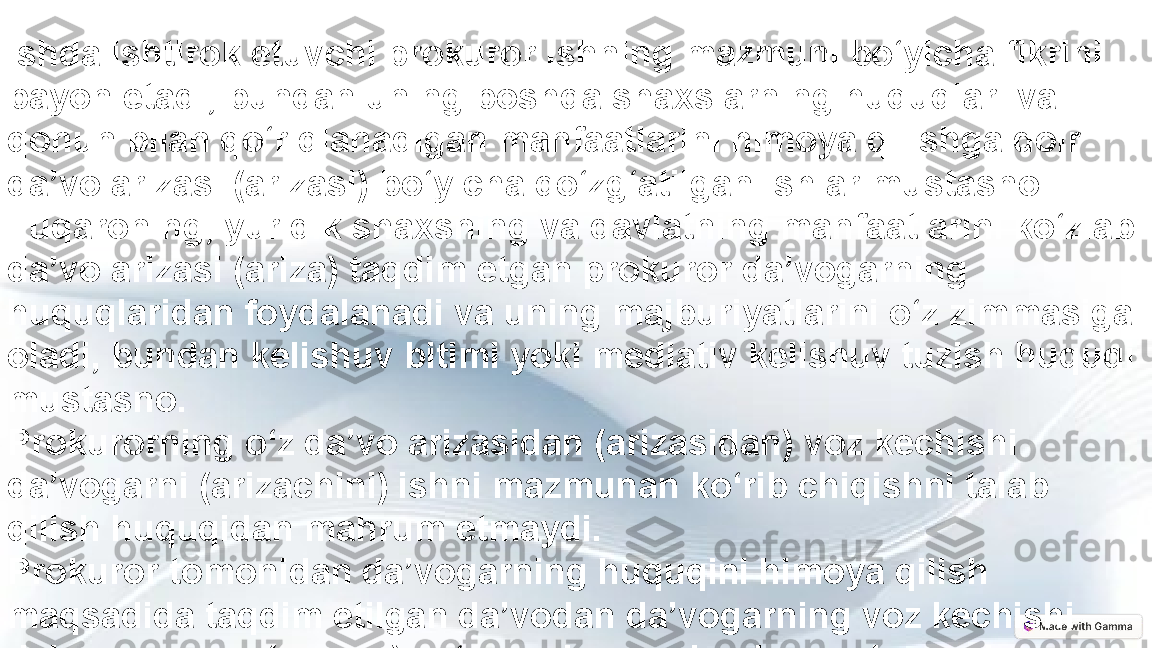 Ishda ishtirok etuvchi prokuror ishning mazmuni bo‘yicha fikrini 
bayon etadi, bundan uning boshqa shaxslarning huquqlari va 
qonun bilan qo‘riqlanadigan manfaatlarini himoya qilishga doir 
da’vo arizasi (arizasi) bo‘yicha qo‘zg‘atilgan ishlar mustasno.
Fuqaroning, yuridik shaxsning va davlatning manfaatlarini ko‘zlab 
da’vo arizasi (ariza) taqdim etgan prokuror da’vogarning 
huquqlaridan foydalanadi va uning majburiyatlarini o‘z zimmasiga 
oladi, bundan kelishuv bitimi yoki mediativ kelishuv tuzish huquqi 
mustasno.
Prokurorning o‘z da’vo arizasidan (arizasidan) voz kechishi 
da’vogarni (arizachini) ishni mazmunan ko‘rib chiqishni talab 
qilish huquqidan mahrum etmaydi.
Prokuror tomonidan da’vogarning huquqini himoya qilish 
maqsadida taqdim etilgan da’vodan da’vogarning voz kechishi 
da’vo arizasini (arizani) ko‘rmasdan qoldirishga olib keladi. 