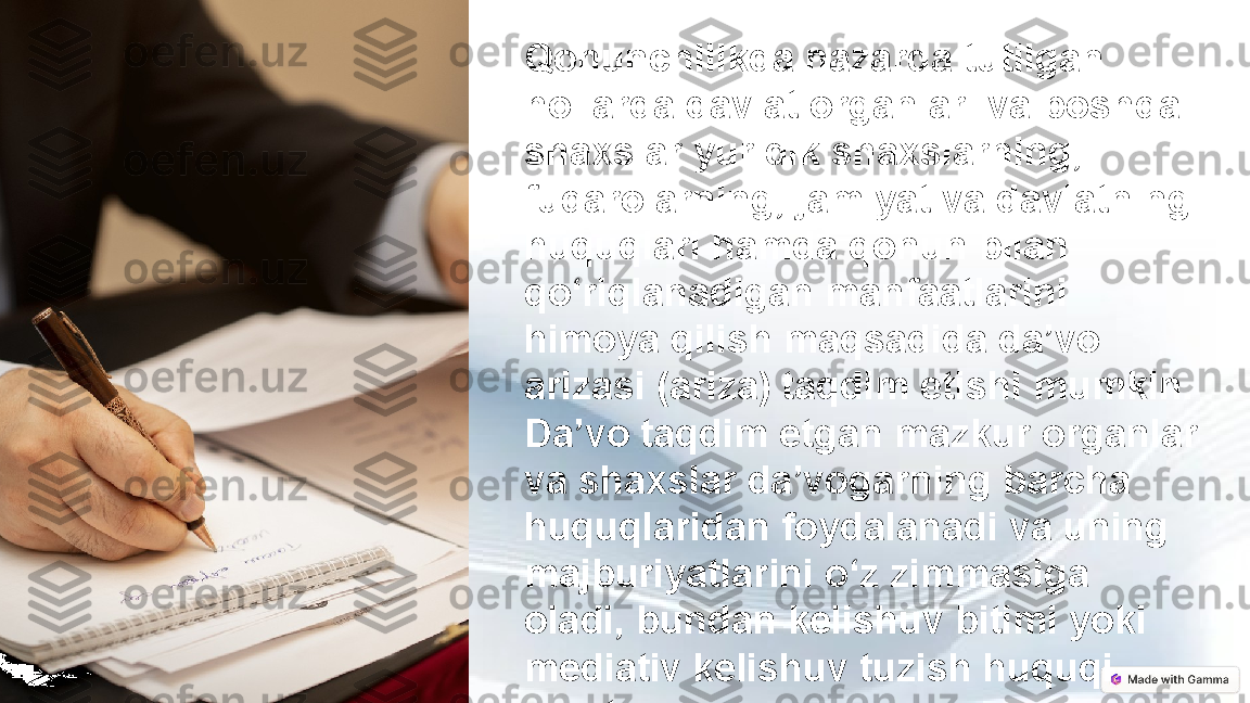 Qonunchilikda nazarda tutilgan 
hollarda davlat organlari va boshqa 
shaxslar yuridik shaxslarning, 
fuqarolarning, jamiyat va davlatning 
huquqlari hamda qonun bilan 
qo‘riqlanadigan manfaatlarini 
himoya qilish maqsadida da’vo 
arizasi (ariza) taqdim etishi mumkin. 
Da’vo taqdim etgan mazkur organlar 
va shaxslar da’vogarning barcha 
huquqlaridan foydalanadi va uning 
majburiyatlarini o‘z zimmasiga 
oladi, bundan kelishuv bitimi yoki 
mediativ kelishuv tuzish huquqi 
mustasno. 