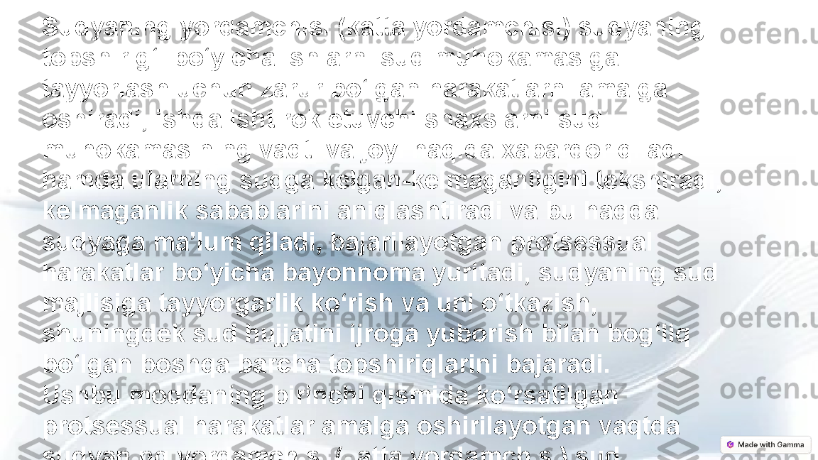 Sudyaning yordamchisi (katta yordamchisi) sudyaning 
topshirig‘i bo‘yicha ishlarni sud muhokamasiga 
tayyorlash uchun zarur bo‘lgan harakatlarni amalga 
oshiradi, ishda ishtirok etuvchi shaxslarni sud 
muhokamasining vaqti va joyi haqida xabardor qiladi 
hamda ularning sudga kelgan-kelmaganligini tekshiradi, 
kelmaganlik sabablarini aniqlashtiradi va bu haqda 
sudyaga ma’lum qiladi, bajarilayotgan protsessual 
harakatlar bo‘yicha bayonnoma yuritadi, sudyaning sud 
majlisiga tayyorgarlik ko‘rish va uni o‘tkazish, 
shuningdek sud hujjatini ijroga yuborish bilan bog‘liq 
bo‘lgan boshqa barcha topshiriqlarini bajaradi.
Ushbu moddaning birinchi qismida ko‘rsatilgan 
protsessual harakatlar amalga oshirilayotgan vaqtda 
sudyaning yordamchisi (katta yordamchisi) sud 
majlisining kotibi sifatida qatnashadi. 