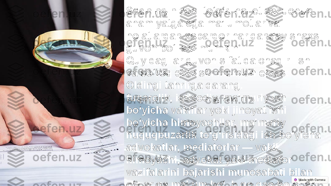 Sudning nizoni to‘g‘ri hal etishi uchun 
ahamiyatga ega ma’lumotlar va 
holatlardan xabardor har qanday shaxs 
guvoh bo‘lishi mumkin.
Quyidagilar guvoh sifatida chaqirilishi 
va so‘roq qilinishi mumkin emas:
Oldingi tahrirga qarang.
fuqarolik, iqtisodiy, ma’muriy ish 
bo‘yicha vakillar yoki jinoyat ishi 
bo‘yicha himoyachilar, ma’muriy 
huquqbuzarlik to‘g‘risidagi ish bo‘yicha 
advokatlar, mediatorlar — vakil, 
himoyachi, advokat yoki mediator 
vazifalarini bajarishi munosabati bilan 
o‘zlariga ma’lum bo‘lib qolgan holatlar 
to‘g‘risida; 