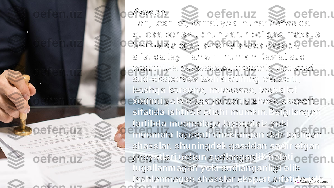 Ekspert
Fan, texnika, san’at yoki hunar sohasida 
xulosa berish uchun zarur bo‘lgan maxsus 
bilimlarga ega jismoniy shaxs ekspert 
sifatida tayinlanishi mumkin.Davlat sud-
ekspertiza muassasasi eksperti, nodavlat 
sud-ekspertiza tashkilotining eksperti, 
boshqa korxona, muassasa, tashkilot 
xodimi yoki o‘zga jismoniy shaxs ekspert 
sifatida ishtirok etishi mumkin.Belgilangan 
tartibda muomalaga layoqatsiz yoki 
muomala layoqati cheklangan deb topilgan 
shaxslar, shuningdek qasddan sodir etgan 
jinoyatlari uchun sudlanganlik holati 
tugallanmagan yoki sudlanganligi olib 
tashlanmagan shaxslar ekspert sifatida jalb 
etilishi mumkin emas. 