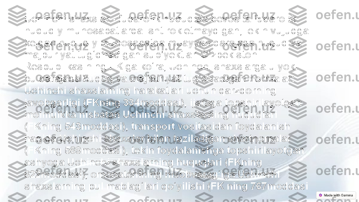 Uchinchi shaxslar - fuqarolik huquqida bevosita fuqarolik 
huquqiy munosabatlarda ishtirok etmaydigan, lekin vujudga 
kelgan huquqiy munosabatda muayyan darajada huquq va 
majburiyat tug diradigan sub yektlar. O zbekiston ʻ ʼ ʻ
Respublikasining FK ga ko ra, Uchinchi shaxslarga u yoki 	
ʻ
bu darajada huquq va majburiyat tug diradigan normalar: 	
ʻ
Uchinchi shaxslarning harakatlari uchun qarzdorning 
javobgarligi (FKning 334moddasi), ijaraga topshirilayotgan 
molmulkka nisbatan Uchinchi shaxslarning huquqlari 
(FKning 543moddasi), transport vositasidan foydalanish 
haqida Uchinchi shaxslar bilan tuziladigan shartnomalar 
(FKning 569moddasi), tekin foydalanishga topshirilayotgan 
ashyoga Uchinchi shaxslarning huquqlari (FKning 
622moddasi), omonatchining hisobvarag iga Uchinchi 	
ʻ
shaxslarning pul mablag lari qo yilishi (FK ning 767moddasi	
ʻ ʻ 