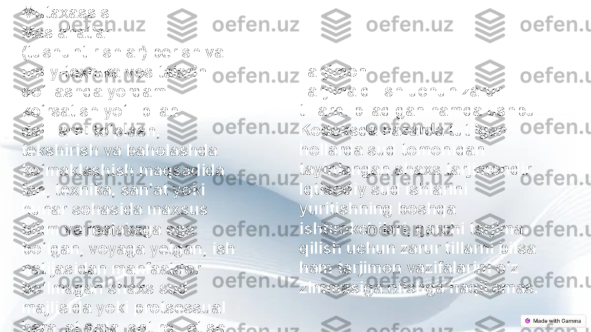 Tarjimon
Tarjima qilish uchun zarur 
tillarni biladigan hamda ushbu 
Kodeksda nazarda tutilgan 
hollarda sud tomonidan 
tayinlangan shaxs tarjimondir. 
Iqtisodiy sud ishlarini 
yuritishning boshqa 
ishtirokchilari, garchi tarjima 
qilish uchun zarur tillarni bilsa 
ham tarjimon vazifalarini o‘z 
zimmasiga olishga haqli emas.Mutaxassis
Maslahatlar 
(tushuntirishlar) berish va 
ilmiy-texnika vositalarini 
qo‘llashda yordam 
ko‘rsatish yo‘li bilan 
dalillarni to‘plash, 
tekshirish va baholashda 
ko‘maklashish maqsadida 
fan, texnika, san’at yoki 
hunar sohasida maxsus 
bilim va malakaga ega 
bo‘lgan, voyaga yetgan, ish 
natijasidan manfaatdor 
bo‘lmagan shaxs sud 
majlisida yoki protsessual 
harakatlarda ishtirok etish 
uchun sud tomonidan 
mutaxassis sifatida jalb 
qilinishi mumkin. 