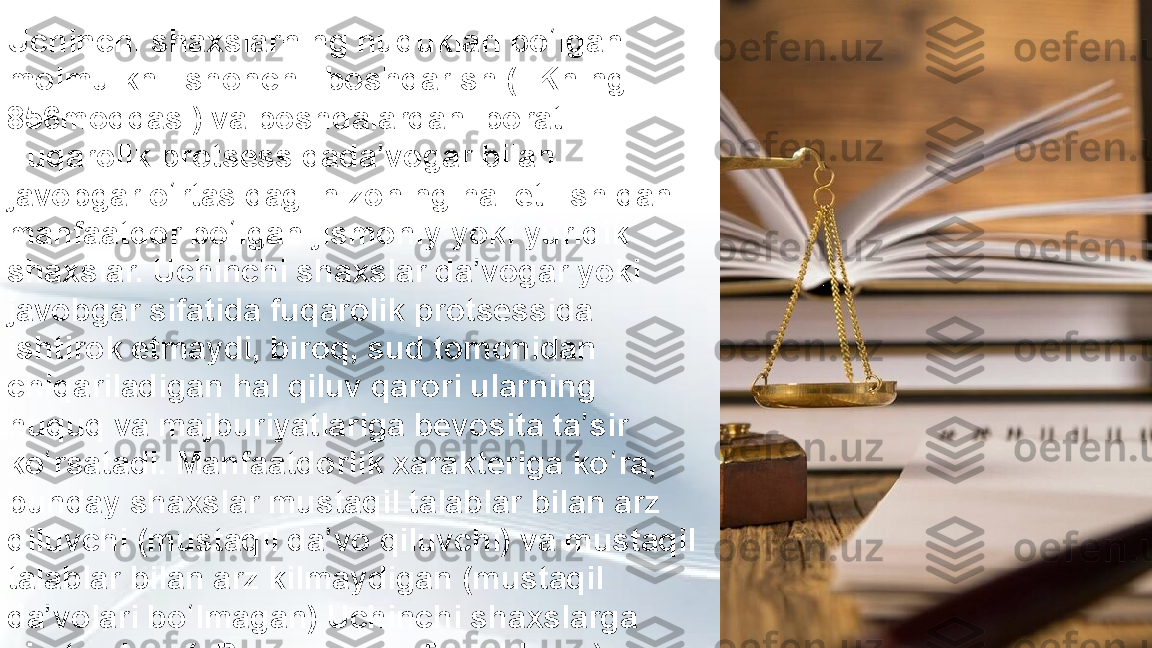 Uchinchi shaxslarning huquklari bo lgan ʻ
molmulkni ishonchli boshqarish (FKning 
856moddasi) va boshqalardan iborat. 
Fuqarolik protsessidada vogar bilan 	
ʼ
javobgar o rtasidagi nizoning hal etilishidan 	
ʻ
manfaatdor bo lgan jismoniy yoki yuridik 	
ʻ
shaxslar. Uchinchi shaxslar da vogar yoki 	
ʼ
javobgar sifatida fuqarolik protsessida 
ishtirok etmaydi, biroq, sud tomonidan 
chiqariladigan hal qiluv qarori ularning 
huquq va majburiyatlariga bevosita ta sir 	
ʼ
ko rsatadi. Manfaatdorlik xarakteriga ko ra, 	
ʻ ʻ
bunday shaxslar mustaqil talablar bilan arz 
qiluvchi (mustaqil da vo qiluvchi) va mustaqil 	
ʼ
talablar bilan arz kilmaydigan (mustaqil 
da volari bo lmagan) Uchinchi shaxslarga 	
ʼ ʻ
ajratiladilar (FPKning 44—45moddalari). 