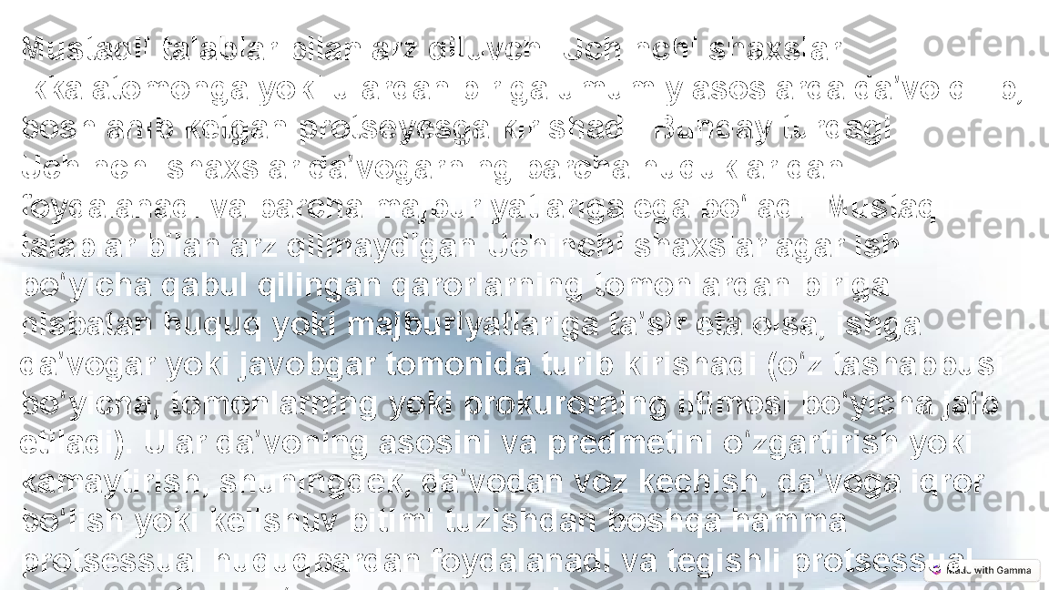 Mustaqil talablar bilan arz qiluvchi Uchinchi shaxslar 
ikkalatomonga yoki ulardan biriga umumiy asoslarda da vo qilib, ʼ
boshlanib ketgan protseyesga kirishadi. Bunday turdagi 
Uchinchi shaxslar da vogarning barcha huquklaridan 	
ʼ
foydalanadi va barcha majburiyatlariga ega bo ladi. Mustaqil 	
ʻ
talablar bilan arz qilmaydigan Uchinchi shaxslar agar ish 
bo yicha qabul qilingan qarorlarning tomonlardan biriga 	
ʻ
nisbatan huquq yoki majburiyatlariga ta sir eta olsa, ishga 	
ʼ
da vogar yoki javobgar tomonida turib kirishadi (o z tashabbusi 	
ʼ ʻ
bo yicha, tomonlarning yoki prokurorning iltimosi bo yicha jalb 
ʻ ʻ
etiladi). Ular da voning asosini va predmetini o zgartirish yoki 	
ʼ ʻ
kamaytirish, shuningdek, da vodan voz kechish, da voga iqror 	
ʼ ʼ
bo lish yoki kelishuv bitimi tuzishdan boshqa hamma 	
ʻ
protsessual huquqpardan foydalanadi va tegishli protsessual 
majburiyatlarni o z zimmasiga oladi.	
ʻ 