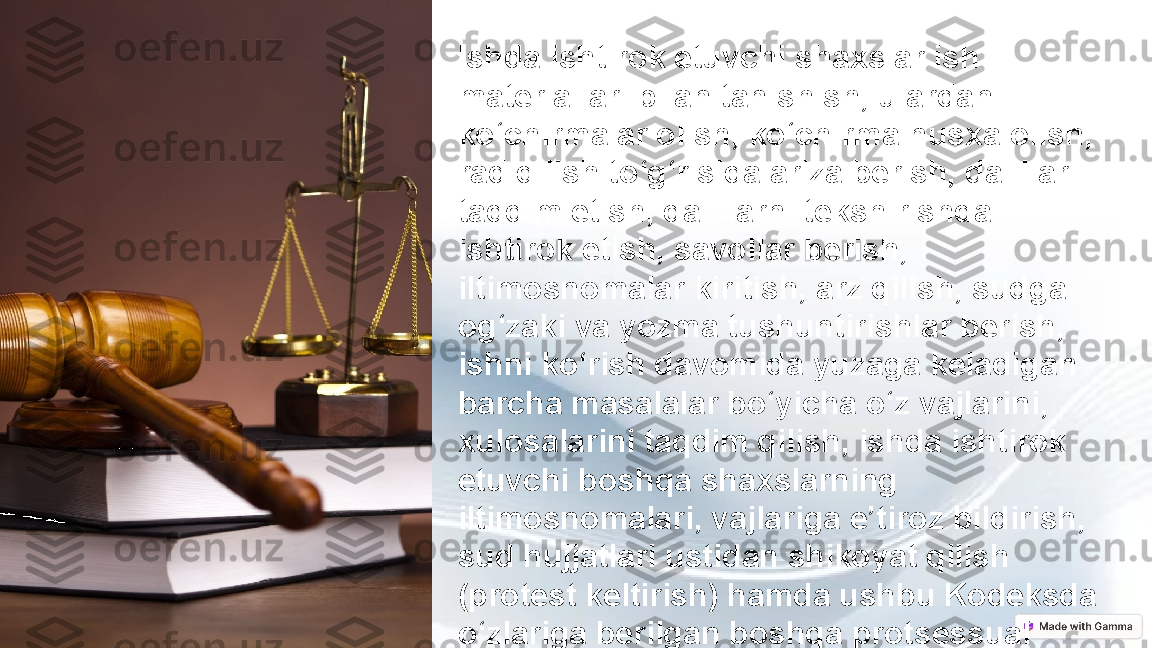 Ishda ishtirok etuvchi shaxslar ish 
materiallari bilan tanishish, ulardan 
ko‘chirmalar olish, ko‘chirma nusxa olish, 
rad qilish to‘g‘risida ariza berish, dalillar 
taqdim etish, dalillarni tekshirishda 
ishtirok etish, savollar berish, 
iltimosnomalar kiritish, arz qilish, sudga 
og‘zaki va yozma tushuntirishlar berish, 
ishni ko‘rish davomida yuzaga keladigan 
barcha masalalar bo‘yicha o‘z vajlarini, 
xulosalarini taqdim qilish, ishda ishtirok 
etuvchi boshqa shaxslarning 
iltimosnomalari, vajlariga e’tiroz bildirish, 
sud hujjatlari ustidan shikoyat qilish 
(protest keltirish) hamda ushbu Kodeksda 
o‘zlariga berilgan boshqa protsessual 
huquqlardan foydalanish huquqiga ega. 