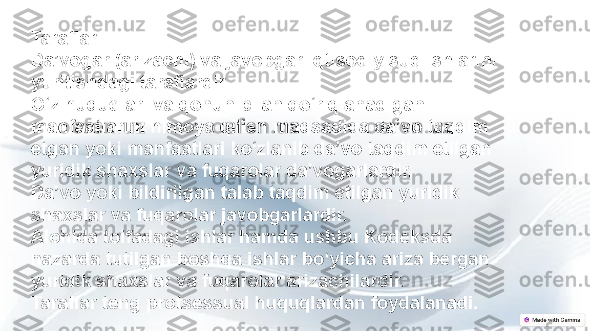 Taraflar
Da’vogar (arizachi) va javobgar iqtisodiy sud ishlarini 
yuritishdagi taraflardir.
O‘z huquqlari va qonun bilan qo‘riqlanadigan 
manfaatlarini himoya qilish maqsadida da’vo taqdim 
etgan yoki manfaatlari ko‘zlanib da’vo taqdim etilgan 
yuridik shaxslar va fuqarolar da’vogarlardir.
Da’vo yoki bildirilgan talab taqdim etilgan yuridik 
shaxslar va fuqarolar javobgarlardir.
Alohida toifadagi ishlar hamda ushbu Kodeksda 
nazarda tutilgan boshqa ishlar bo‘yicha ariza bergan 
yuridik shaxslar va fuqarolar arizachilardir.
Taraflar teng protsessual huquqlardan foydalanadi. 