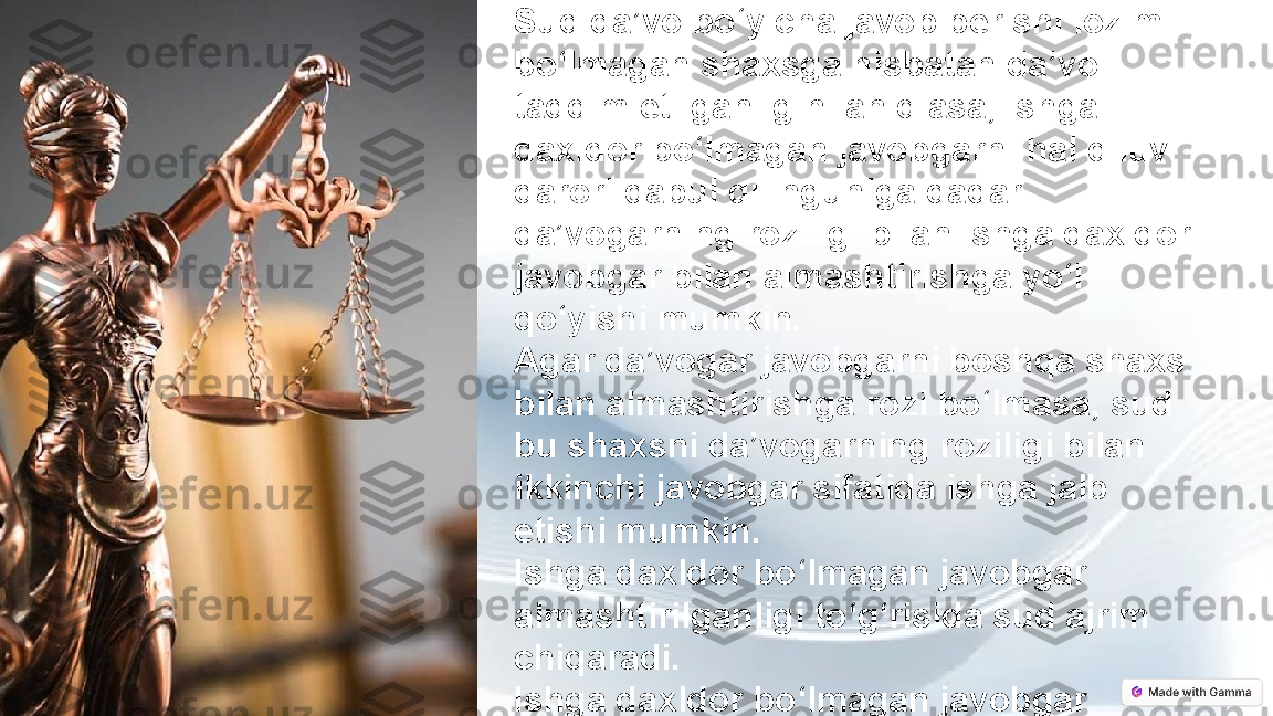 Sud da’vo bo‘yicha javob berishi lozim 
bo‘lmagan shaxsga nisbatan da’vo 
taqdim etilganligini aniqlasa, ishga 
daxldor bo‘lmagan javobgarni hal qiluv 
qarori qabul qilinguniga qadar 
da’vogarning roziligi bilan ishga daxldor 
javobgar bilan almashtirishga yo‘l 
qo‘yishi mumkin.
Agar da’vogar javobgarni boshqa shaxs 
bilan almashtirishga rozi bo‘lmasa, sud 
bu shaxsni da’vogarning roziligi bilan 
ikkinchi javobgar sifatida ishga jalb 
etishi mumkin.
Ishga daxldor bo‘lmagan javobgar 
almashtirilganligi to‘g‘risida sud ajrim 
chiqaradi.
Ishga daxldor bo‘lmagan javobgar 
almashtirilganidan so‘ng ishni ko‘rish 
boshidan boshlanadi. 