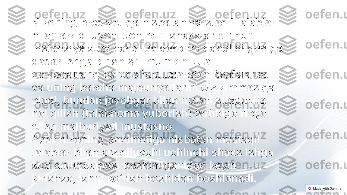 Nizoning predmetiga nisbatan mustaqil talablar 
bilan arz qiluvchi uchinchi shaxslar birinchi 
instansiya sudi hal qiluv qarorini qabul qilguniga 
qadar ishga kirishishi mumkin. Ular 
da’vogarning barcha huquqlaridan foydalanadi 
va uning barcha majburiyatlarini o‘z zimmasiga 
oladi, bundan javobgar bilan nizoni sudgacha 
hal qilish (talabnoma yuborish) tartibiga rioya 
etish majburiyati mustasno.
Agar nizoning predmetiga nisbatan mustaqil 
talablar bilan arz qiluvchi uchinchi shaxs ishga 
sud muhokamasi boshlanganidan keyin 
kirishsa, ishni ko‘rish boshidan boshlanadi. 