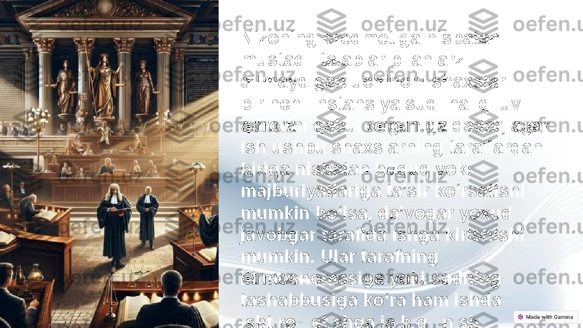 Nizoning predmetiga nisbatan 
mustaqil talablar bilan arz 
qilmaydigan uchinchi shaxslar 
birinchi instansiya sudi hal qiluv 
qarorini qabul qilguniga qadar, agar 
ish ushbu shaxslarning taraflardan 
biriga nisbatan huquq yoki 
majburiyatlariga ta’sir ko‘rsatishi 
mumkin bo‘lsa, da’vogar yoxud 
javobgar tarafida ishga kirishishi 
mumkin. Ular tarafning 
iltimosnomasiga yoki sudning 
tashabbusiga ko‘ra ham ishda 
ishtirok etishga jalb qilinishi 
mumkin. 