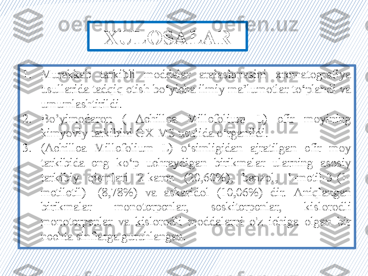 1. Murakkab  tarkibli  moddalar  aralashmasini  xromatografiya 
usullarida tadqiq etish bo‘yicha ilmiy ma’lumotlar to‘plandi va 
umumlashtirildi.
2. Bo’yimodaron  (  Achillea  Millefolium  L)  efir  moyining 
kimyoviy tarkibini G X -MS usulida o‘rganildi. 
3. (Achillea  Millefolium  L)   o‘simligidan  ajratilgan  efir  moy 
tarkibida  eng  ko‘p  uchraydigan  birikmalar  ularning  asosiy 
tarkibiy  qismlari  2-karen  (20,60%),  benzol,  1-metil-3-(1-
metiletil)-  (8,78%)  va  askaridol  (10,06%)  dir.   Aniqlangan 
birikmalar  monoterpenlar,  seskiterpenlar,   kislorodli 
monoterpenlar  va  kislorodli  moddalarni  o'z  ichiga  olgan  bir 
nechta sinflarga guruhlangan .XULOSALAR 