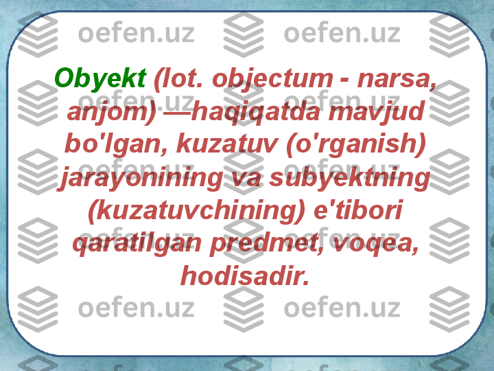 О byekt  (lot. objectum - narsa, 
anjom) —haqiqatda mavjud 
bo'lgan, kuzatuv (o'rganish) 
jarayonining va subyektning 
(kuzatuvchining) e'tibori 
qaratilgan predmet, voqea, 
hodisadir.   
   