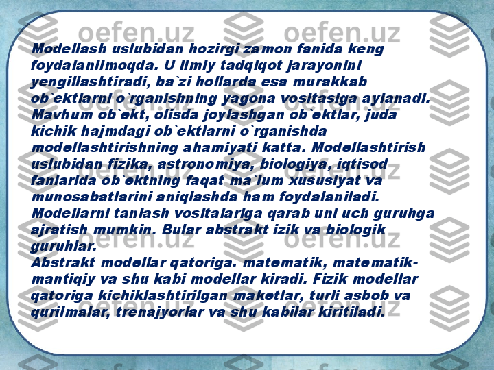 Modellash uslubidan hozirgi zamon fanida keng 
foydalanilmoqda. U ilmiy tadqiqot jarayonini 
yengillashtiradi, ba`zi hollarda esa murakkab 
ob`ektlarni o`rganishning yagona vositasiga aylanadi. 
Mavhum ob`ekt, olisda joylashgan ob`ektlar, juda 
kichik hajmdagi ob`ektlarni o`rganishda 
modellashtirishning ahamiyati katta. Modellashtirish 
uslubidan fizika, astronomiya, biologiya, iqtisod 
fanlarida ob`ektning faqat ma`lum xususiyat va 
munosabatlarini aniqlashda ham foydalaniladi.
Modellarni tanlash vositalariga qarab uni uch guruhga 
ajratish mumkin. Bular abstrakt izik va biologik 
guruhlar.
Abstrakt modellar qatoriga. matematik, matematik-
mantiqiy va shu kabi modellar kiradi. Fizik modellar 
qatoriga kichiklashtirilgan maketlar, turli asbob va 
qurilmalar, trenajyorlar va shu kabilar kiritiladi. 