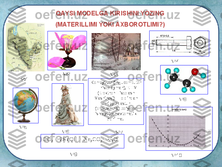 QAYSI MODELGA KIRISHINI YOZING
(MATERILLIMI YOKI AXBOROTLIMI?)
 
№ 1 № 2
№ 3 № 4
№ 5
№ 6 Kompyuter (ing . computer 
— hisoblayman), EHM 
(Elektron Hisoblash 
Mashinasi) — oldindan 
berilgan dastur 
(programma) bo yicha ʻ
ishlaydigan avtomatik 
qurilma. 
№ 7 № 8
СО
2   + 2 N a OH = Na
2 CO
3  + H
2 O
№ 9
№ 10 