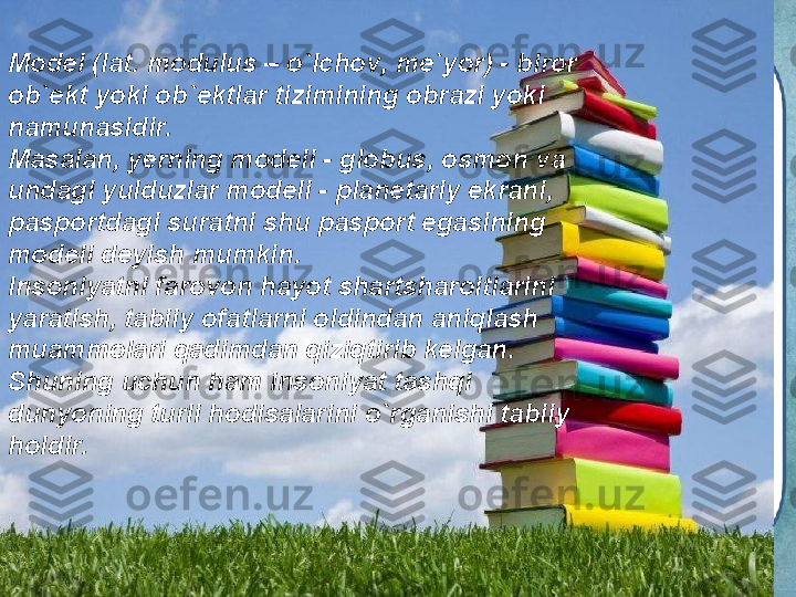 Model (lat. modulus – o`lchov, me`yor) - biror 
ob`ekt yoki ob`ektlar tizimining obrazi yoki 
namunasidir.
Masalan, yerning modeli - globus, osmon va 
undagi yulduzlar modeli - planetariy ekrani, 
pasportdagi suratni shu pasport egasining 
modeli deyish mumkin.
Insoniyatni farovon hayot shartsharoitlarini 
yaratish, tabiiy ofatlarni oldindan aniqlash 
muammolari qadimdan qiziqtirib kelgan. 
Shuning uchun ham insoniyat tashqi 
dunyoning turli hodisalarini o`rganishi tabiiy 
holdir. 