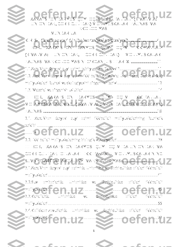 ZARAFS H ON DARY O SI QUYI OQIMI IKKI PALLALI (B I VALVIA:
UNIONIDAE, CORBICULIDAE) MOLLY U SKALARI FAUNASI VA
EKOLOGIY A SI
                         MUNDARIJA
KIRIS H   (falsafa doktori (PhD) dissertasiyasi annotasiyasi) ...... ........... ........... 4
I   BOB .   ZARAFS H ON   DARY O SI   QUYI   OQIMI   IKKIPALLALI
(B I VALVIA:   UNIONIDAE,   CORBICULIDAE)   MOLLY U SKALARI
FAUNASI VA EKOLOGIY A SI NI O‘RGANILIS H  TARIXI ..........................11
1.1.Zarafshon daryosi quyi oqimi  tabiiy geografik tavsifi......................... ............ 1 1
1.2.   Zarafshon daryosi quyi oqimi ikki pallali (Bivalvia: Unionidae, Corbiculidae)
mollyuskalari faunasi va ekologiyasi ni o‘rganilish tarixi.... ................................... 1 2
1.3.  Material va o‘rganish uslublari ................................................................. ........ 1 4
II   BOB.   ZARAFS H ON   DARY O SI   QUYI   OQIMI   IKKIPALLALI
MOLLY U SKALARINING  ( BIVALVIA:   UNIONIDAE, CORBI C ULIDAY E )
FAUNASI ............................................................................................................... 18
2.1.   Zarafshon   daryosi   quyi   oqimi   ikkipallali   mollyuskalarining   f a unistik
tarkibi .................................................................................................................. ........
....... 18
2.2.  Ikki pallali mollyuskalarning biologik xususiyatlari......................... ............... 3 8
III   BOB.     ZARAFS H ON   DARY O SI   QUYI   OQIMI DA   UNIONIDAE   VA
CORBI C ULIDA E   OILALARI   IKKIPALLALI   MOLLY U SKALARINING
SUV TIPLARIDA TARQALIS H I VA EKOLOGIY A SI .... ...... ................ ........4 1
3.1.Zarafshon daryosi quyi oqimida Unionidae va Corbi c ulidae oilalari ikkipallali
mollyuskalari……………………………….. .......................... ............................ ..41
3.2.Suv   omborlarida   Unionidae   va   Corbi c ulidae   oilalari   ikkipallali
mollyuskalari……………………………….... ..... ..................................................45
3.3.Kanallarda   Unionidae   va   Corbi c ulidae   oilalari   ikkipallali
mollyuskalari………………………………………………… .... ...........................55
3.4.Kollektor-zovurlarida   Unionidae   va   Corbi c ulidae   oilalari   ikkipallali
mollyuskalari …...…………………………… .................. .... ..................................7 3
1 