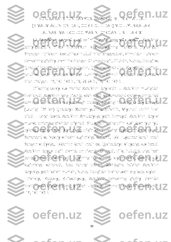 I BOB .  ZARAFS H ON DARY O SI QUYI OQIMI IKKIPALLALI
(B I VALVIA: UNIONIDAE, CORBICULIDAE) MOLLY U SKALARI
FAUNASI VA EKOLOGIY A SI NI O‘RGANILIS H  TARIXI
1 .1.Zarafshon   daryosi   quyi   oqimi     tabiiy   geografik   tavsifi.   Zarafshon
tabiiy-geografik   o‘lkasi   O‘zbekiston   Respublikasining   markazida   joylashgan.
Sharqdan Tojikiston Respublikasi  hududi bilan chegaradosh, shimoldan Turkiston
tizmasining g’arbiy qismi hisoblangan Chumqar tog’i, G’ubdin, Nurota, Oqtog’ va
Qoratog’ bilan, janubdan Chaqalikalon, Qoratepa, Zirabuloq, Ziyovuddin tog’lari,
janub   va   janubi-   g’arbdan   Sandiqli   qumli   cho‘l,   shimoli-   g’arbdan   esa   Qizilqum
bilan o‘ralgan . [16; 180-182- b ., 15; 95-98- b ., 16; 180-182- b .] .
O‘lkaning   asosiy   suv   manbai   Zarafshon   daryosidir.   U   Zarafshon   muzligidan
boshlanadi. Zarafshon keng o‘zanda sekin oqadi va Samarqand shahri yaqinida ikki
tarmoqqa bo‘linadi. Shimoliy tarmog’i Oqdaryo (uzunligi 131 km), janubiy tarmog’i
(uzunligi   126   km)   Qoradaryo   Xatirchi   yaqinida   qo‘shilib,   Miyonqol   orolini   hosil
qiladi.   Hozirgi   davrda   Zarafshon   Amudaryoga   yetib   bormaydi.   Zarafshon   daryosi
muz va qorlarning erishidan to‘yinadi. Shu sababli uning to‘lin suvli davri iyun-iyul
oylariga, eng kam suvli davri qishga to‘g’ri keladi. Hozirgi paytda uning suvi asosan
Samarqand   va   Navoiy   vohasini   sug’orishga   sarflanib,   Eski   Tuyatortar   kanali   orqali
Sangzor   vodiysiga,   Eskianhor   kanali   orqali   esa   Qashqadaryo   viloyatiga   suv   beradi.
Zarafshon   daryosi   tog’li   qismida   tor   o‘zanda   tez   oqadi,   o‘lka   hududida   unga   hech
qanday   irmoq   qo‘shilmaydi.   Daryoning   ikki   sohilida   soylar   bo‘lib ,   ularning   suvi
sug’orishga   sarflanadi,   faqat   bahorgi   toshqin   davridagina   ba’zilari   Zarafshon
daryosiga yetib kelishi  mumkin, Nurota-Oqtog’dan boshlanuvchi  eng katta soylar  –
To‘sinsoy,   Kattasoy,   Ko‘ksaroysoy,   Zarafshon   tizmasining   g’arbiy   qismidan
boshlanuvchi   soylarning   eng   yiriklari   Urgutsoy,   Omonqo‘tonsoy,   Ohaliksoylardir.
[16; 180-182- b .].
10 