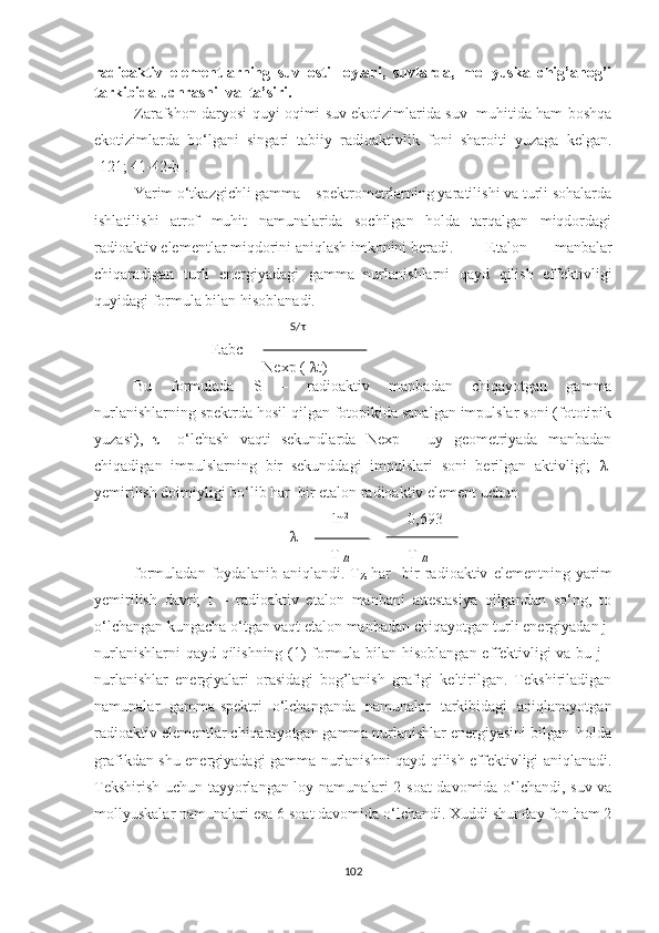 radioaktiv   elementlarning   suv   osti   loylari,   suvlarda,   mollyuska   chig’anog’i
tarkibida uchrashi  va  ta’siri.
Zarafshon daryosi quyi oqimi suv ekotizimlarida suv   muhitida ham boshqa
ekotizimlarda   bo‘lgani   singari   tabiiy   radioaktivlik   foni   sharoiti   yuzaga   kelgan.
[121; 41-42-b]. 
Yarim o‘tkazgichli gamma – spektrometrlarning yaratilishi va turli sohalarda
ishlatilishi   atrof   muhit   namunalarida   sochilgan   holda   tarqalgan   miqdordagi
radioaktiv elementlar miqdorini aniqlash imkonini beradi. Etalon   manbalar
chiqaradigan   turli   energiyadagi   gamma   nurlanishlarni   qayd   qilish   effektivligi
quyidagi formula bilan hisoblanadi.          
                                            S/ τ
Eabc =
   Nexp (- λ t)
Bu   formulada   S   –   radioaktiv   manbadan   chiqayotgan   gamma
nurlanishlarning spektrda hosil qilgan fotopikida sanalgan impulslar soni (fototipik
yuzasi),   τ –   o‘lchash   vaqti   sekundlarda   Nexp   –   uy   geometriyada   manbadan
chiqadigan   impulslarning   bir   sekunddagi   impulslari   soni   berilgan   aktivligi;   λ -
yemirilish doimiyligi bo‘lib har  bir etalon radioaktiv element uchun 
                                                   ln 2
0,693
λ =   = 
     T
1/2 T
1/2
formuladan   foydalanib   aniqlandi.   T
½   har     bir   radioaktiv   elementning   yarim
yemirilish   davri;   t   –   radioaktiv   etalon   manbani   attestasiya   qilgandan   so‘ng,   to
o‘lchangan kungacha o‘tgan vaqt etalon manbadan chiqayotgan turli energiyadan j-
nurlanishlarni qayd qilishning (1) formula bilan hisoblangan effektivligi va bu j -
nurlanishlar   energiyalari   orasidagi   bog’lanish   grafigi   keltirilgan.   Tekshiriladigan
namunalar   gamma-spektri   o‘lchanganda   namunalar   tarkibidagi   aniqlanayotgan
radioaktiv elementlar chiqarayotgan gamma nurlanishlar energiyasini bilgan  holda
grafikdan shu energiyadagi gamma-nurlanishni qayd qilish effektivligi aniqlanadi.
Tekshirish uchun tayyorlangan loy namunalari 2 soat davomida o‘lchandi, suv va
mollyuskalar namunalari esa 6 soat davomida o‘lchandi. Xuddi shunday fon ham 2
102 