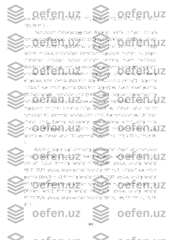 soat   va   6   soat   davomida   o‘lchandi   [141;   92-96- b .,   142;   32-39- b .,   152;   21-27- b .,
153; 28-34- b .] .  
 Namunalarni o‘lchashga tayyorlash.  Aktivligi   kichik   bo‘lgan   biologik
namunalar   mollyuskalar,   o‘simliklar   tabiiy   radioaktivligini   o‘lchashda   olingan
namunalarni   quritish,   maydalash,   kul   qilish   yo‘li   bilan   ularni   bir   jinsli   holatga
keltirish   moddada   aniqlanadigan   elementlarni   quyuqlatish   mumkin.   Bu   jarayon
o‘lchashdan   olinadigan   natijalar   aniqligini   oshirishda   muxim   hisoblanadi.
Zarafshon   daryosi   quyi   oqimi   suv   ekotizimlarida   ularning   tabiiy   radioaktivligini
aniqlash   uchun   namunalarni   Zarafshon   daryosi   quyi   oqimi   hisoblangan   Navoiy
viloyatigaa   kirish   qismida   (Zarafshon   daryosi   Sultonobod   qishlog’i)     daryoning
To‘dako‘l   suv   ombori   yaqinida   (Zarafshon   daryosi)   va   Buxoro   shaxri   yaqinida
(Vobkent   kanali)       namunalar   olindi   (3.8.1-   jadval).   Daryodan   olib   kelingan   loy
namunalari   o‘lchashdan   oldin   maxsus   quritish   pechlarida   quritildi,   so‘ng
maydalanib   bir   jinsli   poroshok   holiga   keltirildi   va   o‘lchash   uchun   har   bir
namunadan   800   grammdan   taroziga   tortib   olindi.   Suv   namunalari   esa   0,8   litrdan
o‘lchab   olindi.   Suvning   radioaktivligi   maxsus   idishga   solinib   tabiiy   holda
o‘lchandi.   Mollyuskalar   ham   quritilib   maydalanib   bir   jinsli   poroshok   holiga
keltirildi va o‘lchash uchun 1200 grammdan tortib olindi [143; 9-22- b ., 144; 8-28-
b .].
Zarafshon daryosi quyi oqimi tabiiy radioaktivlikni o‘rgani uchun namunalar
olingan   joylarning   kordenatlari   1.Navoiy   viloyatiga   kirish   qismi   Sultonobod
qishlog’i   hududi   Shimoliy   kengligi   40 0
.06 I
.03,87 II
  gradus;   Janubiy   kengligi
65 0
.21 I
.22,63 II
  gradus; dengiz sathidan balandligi 364 m; 2. To‘dako‘l suv ombori
yaqinida (Zarafshon d.) Shimoliy kengligi 40 0
.20 I
.03,52 II
  gradus; Janubiy kengligi
64 0
.51 I
.03,78 II
  gradus   dengiz   sathidan   balandligi   268   m;   3.   Buxoro   sh.   yaqinida
(Vobkent   kanali)   Shimoliy   kengligi   40 0
.02 I
.0,02 II
  gradus;   Janubiy   kengligi
64 0
.42 I
.26,39 II
  gradus; dengiz sathidan balandligi 254 m;   [88; 431-434- b ., 13; 48-
50- b .].
103 