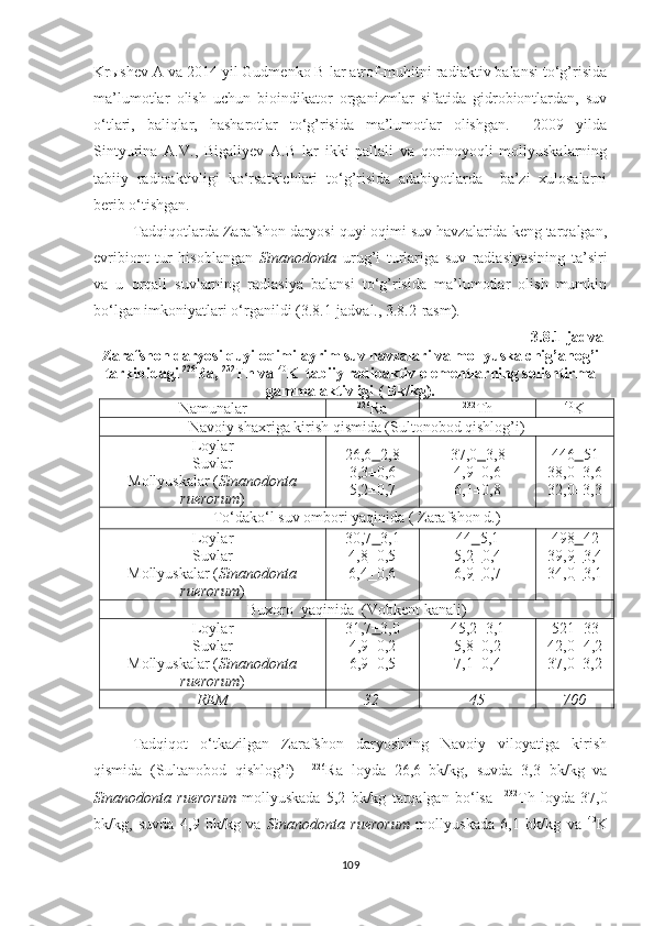 Krыshev A va 2014 yil Gudmenko B lar atrof-muhitni radiaktiv balansi to‘g’risida
ma’lumotlar   olish   uchun   bioindikator   organizmlar   sifatida   gidrobiontlardan,   suv
o‘tlari,   baliqlar,   hasharotlar   to‘g’risida   ma’lumotlar   olishgan.     2009   yilda
Sintyurina   A.V.,   Bigaliyev   A.B   lar   ikki   pallali   va   qorinoyoqli   mollyuskalarning
tabiiy   radioaktivligi   ko‘rsatkichlari   to‘g’risida   adabiyotlarda     ba’zi   xulosalarni
berib o‘tishgan.
Tadqiqotlarda Zarafshon daryosi quyi oqimi suv havzalarida keng tarqalgan,
evribiont   tur   hisoblangan   Sinanodonta   urug’i   turlariga   suv   radiasiyasining   ta’siri
va   u   orqali   suvlarning   radiasiya   balansi   to‘g’risida   ma’lumotlar   olish   mumkin
bo‘lgan imkoniyatlari o‘rganildi (3.8.1-jadval., 3.8.2-rasm). 
3.8.1-jadval
Zarafshon daryosi quyi oqimi ayrim suv havzalari va mollyuska chig’anog’i
tarkibidagi  226
Ra,  232
Th va  40
K  tabiiy radioaktiv elementlarning solishtirma
gamma-aktivligi ( Bk/kg).
Namu nalar 226
Ra 232
Th 40
K
Navoiy shaxriga kirish qismida (Sultonobod qishlog’i)
Loylar 
Suvlar 
Mollyuskalar  ( Sinanodonta
ruerorum )   2 6 , 6 + 2, 8
3 , 3 ±0, 6
5 , 2 ±0, 7 3 7 ,0 + 3, 8
4, 9 ±0, 6
6, 1 ±0, 8 446 + 5 1
38,0±3, 6
3 2 ,0±3, 3
To‘dako‘l suv ombori yaqinida ( Zarafshon d.)
Loylar 
Suvlar 
Mollyuskalar  ( Sinanodonta
ruerorum )   30 ,7 + 3, 1
4, 8 + 0,5
6 , 4 + 0, 6 4 4 + 5, 1
5, 2 + 0, 4
6, 9 + 0, 7 4 98 + 4 2
3 9 , 9 + 3, 4
3 4 ,0 + 3, 1
Buxoro  yaqinida  (Vobkent kanali)
Loylar 
Suvlar 
Mollyuskalar  ( Sinanodonta
ruerorum )   31 ,7 + 3,0
4 , 9 ±0,2
6 , 9 ±0,5 45 ,2±3, 1
5 ,8±0,2
7 , 1 ±0, 4 521 ± 33
42 ,0± 4 , 2
3 7 ,0±3, 2
REM 32 45 700
Tadqiqot   o‘tkazilgan   Zarafshon   daryosining   Navoiy   viloyatiga   kirish
qismida   (Sultanobod   qishlog’i)     226
Ra   loyda   26,6   bk/kg,   suvda   3,3   bk/kg   va
Sinanodonta   ruerorum   mollyuskada   5,2   bk/kg   tarqalgan   bo‘lsa     232
Th   loyda   37,0
bk/kg,   suvda   4,9   bk/kg   va   Sinanodonta   ruerorum   mollyuskada   6,1   bk/kg   va   40
K
109 