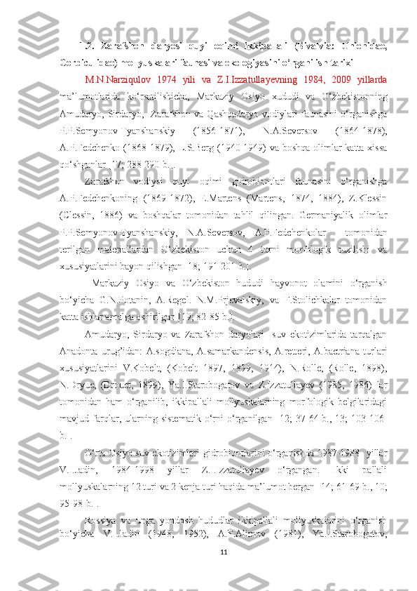 1.2.   Zarafshon   daryosi   quyi   oqimi   ikkipallali   (Bivalvia:   Unionidae,
Corbiculidae) mollyuskalari faunasi va ekologiyasi ni o‘rganilish tarixi
  M.N.Narziqulov   1974   yili   va   Z.I.Izzatullayevning   1984,   2009   yillarda
ma’lumotlarida   ko‘rsatilishicha,   Markaziy   Osiyo   xududi   va   O‘zbekistonning
Amudaryo,   Sirdaryo,     Zarafshon   va   Qashqadaryo   vodiylari   faunasini   o‘rganishga
P.P.Semyonov-Tyanshanskiy   (1856-1871),   N.A.Seversov   (1864-1878),
A.P.Fedchenko (1868-1879), L.S.Berg (1940-1949) va boshqa olimlar  katta xissa
qo‘shganlar [17; 288-290-b.]. 
Zarafshon   vodiysi   quyi   oqimi   gidrobiontlari   faunasini   o‘rganishga
A.P.Fedchenkoning   (1 869-1872),   E.Martens   (Martens,   1874,   1884),   Z.Klessin
(Clessin,   1886)   va   boshqalar   tomonidan   tahlil   qilingan.   Germaniyalik   olimlar
P.P.Semyonov-Tyanshanskiy,   N.A.Seversov,   A.P.Fedchenkolar     tomonidan
terilgan   materiallardan   O‘zbekiston   uchun   4   turni   morfologik   tuzilishi   va
xususiyatlarini bayon qilishgan  [18; 191-201-b.] . 
  Markaziy   Osiyo   va   O‘zbekiston   hududi   hayvonot   olamini   o‘rganish
bo‘yicha   G.N.Potanin,   A.Regel.   N.M.Prjevalskiy,   va   F.Stolichkalar   tomonidan
katta ishlar amalga oshirilgan  [19; 82-85-b.].
Amudaryo,   Sirdaryo   va   Zarafshon   daryolari     suv   ekotizimlarida   tarqalgan
Anadonta   urug’idan:   A.sogdiana,   A.samarkandensis,   A.retteri,   A.bactriana   turlari
xususiyatlarini   V.Kobelt,   (Kobelt   1897,   1899,   1914),   N.Rolle,   (Rolle,   1898),
N.Dryue,   (Drouet,   1899),   Ya.I.Starobogatov   va   Z.Izzatullayev   (1985,   1986)   lar
tomonidan   ham   o‘rganilib,   ikkipallali   mollyuskalarning   morfologik   belgilaridagi
mavjud   farqlar,   ularning   sistematik   o‘rni   o‘rganilgan   [12;   37-64-b.,   13;   103-106-
b.] . 
O‘rta Osiyo suv ekotizimlari gidrobiontlarini o‘rganishda 1987-1988   yillar
V.I.Jadin,   1984-1998   yillar   Z.I.Izzatullayev   o‘rgangan.   Ikki   pallali
mollyuskalarning 12 turi va 2 kenja turi haqida ma’lumot bergan  [14; 61-69- b ., 10;
95-98- b .] .
Rossiya   va   unga   yondosh   hududlar   ikkipallali   mollyuskalarini   o‘rganish
bo‘yicha   V.I.Jadin   (1948,   1952),   A.F.Alimov   (1981),   Ya.I.Starobogatov,
11 