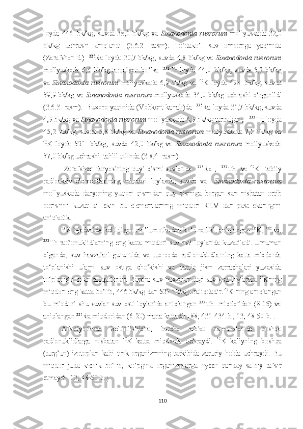 loyda   446     bk/kg,   suvda   38,0   bk/kg   va   Sinanodonta   ruerorum   mollyuskada   32,0
bk/kg   uchrashi   aniqlandi   (3.6.2-   rasm).   To‘dako‘l   suv   omboriga   yaqinida
(Zarafshon d.)    226
Ra loyda 30,7   bk/kg, suvda 4,8 bk/kg va   Sinanodonta ruerorum
mollyuskada 6,4 bk/kg tarqalgan bo‘lsa    232
Th loyda 44,0     bk/kg, suvda 5,2 bk/kg
va   Sinanodonta ruerorum   mollyuskada  6,9  bk/kg va   40
K loyda  498     bk/kg, suvda
39,9 bk/kg va   Sinanodonta ruerorum   mollyuskada 34,0 bk/kg uchrashi  o‘rganildi
(3.6.3- rasm).  Buxoro yaqinida (Vobkent kanali)da    226
Ra loyda 31,7   bk/kg, suvda
4,9 bk/kg va  Sinanodonta ruerorum  mollyuskada 6,9 bk/kg tarqalgan,    232
Th loyda
45,2     bk/kg, suvda 5,8 bk/kg va   Sinanodonta ruerorum   mollyuskada 7,1 bk/kg va
40
K   loyda   521     bk/kg,   suvda   42,0   bk/kg   va   Sinanodonta   ruerorum   mollyuskada
37,0 bk/kg uchrashi  tahlil qilinda (3.8.4- rasm).
  Zarafshon   daryosining   quyi   qismi   suvlarida     226
Ra   ,     232
Th     va   40
K     tabiiy
radioaktiv   elementlarining   miqdori   loylarda,   suvda   va     Sinanodonta   ruerorum
mollyuskada   daryoning   yuqori   qismidan   quy   qismiga   borgan   sari   nisbatan   ortib
borishini   kuzatildi   lekin   bu   elementlarning   miqdori   REM   dan   past   ekanligini
aniqladik.  
3.8.1-jadvalda keltirilgan ma’lumotlardan ko‘rinadiki, aniqlangan  40
K,  226
Ra,
232
Th radionuklidlarning eng katta miqdori  suv osti loylarida kuzatiladi. Umuman
olganda,   suv   havzalari   guruntida   va   tuproqda   radionuklidlarning   katta   miqdorda
to‘planishi   ularni   suv   ostiga   cho‘kishi   va   qattiq   jism   zarrachalari   yuzasida
to‘planishi  bilan  aloqadordir.  Barcha  suv  havzalaridagi  suv  osti  loylarida   40
Kning
miqdori eng katta bo‘lib, 446 bk/kg dan 521 bk/kg oraliqdadir.  40
K ning aniqlangan
bu   miqdori   shu   suvlar   suv   osti   loylarida   aniqlangan   232
Th    
miqdoridan   (8-15)   va
aniqlangan  226
Ra miqdoridan (6-20) marta kattadir [88; 431-434- b ., 13; 48-50- b .]. 
Adabiyotlarda   keltirilishicha,   barcha   tabiat   namunalarida   boshqa
radionuklidlarga   nisbatan   40
K  
katta   miqdorda   uchraydi.   40
K  
kaliyning   boshqa
(turg’un)   izotoplari   kabi   tirik   organizmning   tarkibida   zaruriy   holda   uchraydi.   Bu
miqdor   juda   kichik   bo‘lib,   ko‘pgina   organizmlarga   hyech   qanday   salbiy   ta’sir
etmaydi  [13; 48-50- b .].
110 