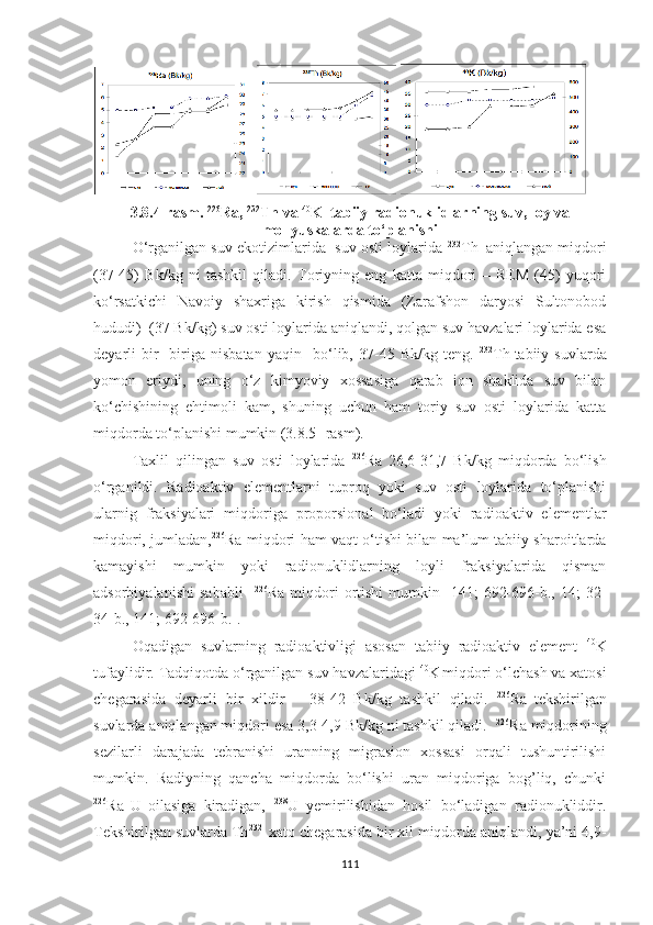 3.8. 4 -rasm.  226
Ra,  232
Th va  40
K  tabiiy radionuklidlarning suv, loy va
mollyuskalarda to‘planishi
O‘rganilgan suv ekotizimlarida  suv osti loylarida  232
Th    
aniqlangan miqdori
(37-45)   Bk/kg   ni   tashkil   qiladi.   Toriyning   eng   katta   miqdori   –   REM   (45)   yuqori
ko‘rsatkichi   Navoiy   shaxriga   kirish   qismida   (Zarafshon   daryosi   Sultonobod
hududi)  (37 Bk/kg) suv osti loylarida aniqlandi, qolgan suv havzalari loylarida esa
deyarli   bir-   biriga   nisbatan   yaqin     bo‘lib,   37-45   Bk/kg   teng.   232
Th  
tabiiy   suvlarda
yomon   eriydi,   uning   o‘z   kimyoviy   xossasiga   qarab   ion   shaklida   suv   bilan
ko‘chishining   ehtimoli   kam,   shuning   uchun   ham   toriy   suv   osti   loylarida   katta
miqdorda to‘planishi mumkin (3.8.5- rasm). 
Taxlil   qilingan   suv   osti   loylarida   226
Ra  
26,6-31,7   Bk/kg   miqdorda   bo‘lish
o‘rganildi.   Radioaktiv   elementlarni   tuproq   yoki   suv   osti   loylarida   to‘planishi
ularnig   fraksiyalari   miqdoriga   proporsional   bo‘ladi   yoki   radioaktiv   elementlar
miqdori, jumladan, 226
Ra miqdori ham vaqt o‘tishi bilan ma’lum tabiiy sharoitlarda
kamayishi   mumkin   yoki   radionuklidlarning   loyli   fraksiyalarida   qisman
adsorbiyalanishi   sababli     226
Ra  miqdori   ortishi   mumkin  [141;   692-696-b.,  14;   32-
34-b., 141; 692-696-b.]. 
Oqadigan   suvlarning   radioaktivligi   asosan   tabiiy   radioaktiv   element   40
K
tufaylidir.  Tadqiqotda  o‘rganilgan suv  havzalaridagi  40
K  
miqdori o‘lchash va xatosi
chegarasida   deyarli   bir   xildir   –   3 8 - 42   Bk/kg   tashkil   qiladi.   226
Ra  
tekshirilgan
suvlarda aniqlangan miqdori esa 3,3-4,9 Bk/kg ni tashkil qiladi.   226
Ra miqdorining
sezilarli   darajada   tebranishi   uranning   migrasion   xossasi   orqali   tushuntirilishi
mumkin.   Radiyning   qancha   miqdorda   bo‘lishi   uran   miqdoriga   bog’liq,   chunki
226
Ra  
U  
oilasiga   kiradigan,   238
U   yemirilishidan   hosil   bo‘ladigan   radionukliddir.
Tekshirilgan suvlarda Th 232 
 xato chegarasida bir xil miqdorda aniqlandi, ya’ni 4,9-
111 