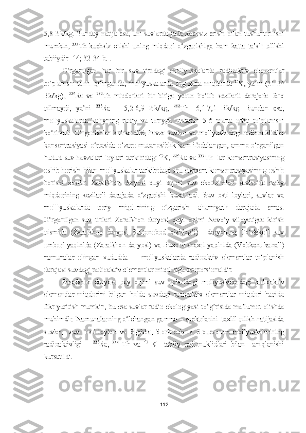 5,8 Bk/kg. Bunday natija esa, uni suvlarda juda kuchsiz erishi bilan tushuntirilishi
mumkin,   232
Th  
kuchsiz   erishi   uning   miqdori   o‘zgarishiga   ham   katta   ta’sir   qilishi
tabiiydir [14; 32-34-b.].
O‘rganilgan   har   bir   suv   tipidagi   mollyuskalarda   radioaktiv   elementlar
to‘planishi tahlil qilinganda, mollyuskalarda eng katta miqdorda   40
K, ya’ni (31-34
Bk/kg),   226
Ra  
va   232
Th  
miqdorlari   bir-biriga   yaqin   bo‘lib   sezilarli   darajada   farq
qilmaydi,   ya’ni   226
Ra   –   5,2-6,9   Bk/kg,   232
Th  
–6,1-7,1   Bk/kg.   Bundan   esa,
mollyuskalarda   kaliyning   radiy   va   toriyga   nisbatan   5-6   marta   ortiq   to‘planishi
ko‘rinadi. O‘rganishlar ko‘rsatdiki, havza suvlari va mollyuskadagi radionuklidlar
konsentrasiyasi o‘rtasida o‘zaro mutanosiblik kam ifodalangan, ammo o‘rganilgan
hudud suv havzalari loylari tarkibidagi   40
K,   226
Ra va   232
Th   lar konsentrasiyasining
oshib borishi bilan mollyuskalar tarkibidagi shu element konsentrasiyasining oshib
borishi   xosdir.   Zarafshon   daryosi   quyi   oqimi   suv   ekotizimlari   suvlarida   radiy
miqdorining   sezilarli   darajada   o‘zgarishi   kuzatiladi.   Suv   osti   loylari,   suvlar   va
molllyuskalarda   toriy   miqdorining   o‘zgarishi   ahamiyatli   darajada   emas.
O‘rganilgan   suv   tiplari   Zarafshon   daryosi   quyi   oqimi   Navoiy   viloyatigaa   kirish
qismida   (Zarafshon   daryosi   Sultonobod   qishlog’i)     daryoning   To‘dako‘l   suv
ombori yaqinida (Zarafshon daryosi) va Buxoro shaxri  yaqinida (Vobkent kanali)
namunalar   olingan   xududda         mollyuskalarda   radioaktiv   elementlar   to‘planish
darajasi suvdagi radioaktiv elementlar miqdoriga proporsionaldir.
  Zarafshon   daryosi   quy   oqimi   suv   tiplaridagi   mollyuskalardagi   radioaktiv
elementlar   miqdorini   bilgan   holda   suvdagi   radioaktiv   elementlar   miqdori   haqida
fikr yuritish mumkin, bu esa suvlar radio ekologiyasi to‘g’risida ma’lumot olishda
muhimdir. Namunalarning o‘lchangan gamma – spektrlarini  taxlil qilish natijasida
suvlar,     suv     osti   loylari   va   S.gibba,   S.orbicularis,   S.puerorum   mollyuskalarining
radioaktivligi       226
Ra,   232  
Th   va   40  
K     tabiiy   radionuklidlari   bilan     aniqlanishi
kursatildi.
112 