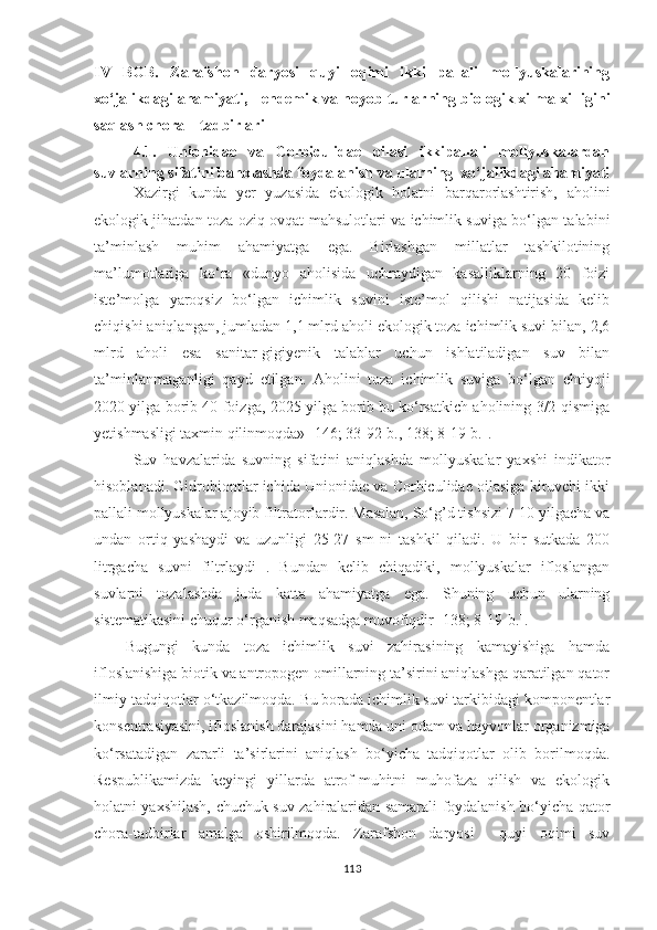 IV   BOB.   Zarafshon   daryosi   quyi   oqimi   ikki   pallali   mollyuskalarining
xo‘jalikdagi ahamiyati,     endemik va noyob  turlarning  biologik xilma-xilligini
saqlash chora – tadbirlari
4.1.   Unionidae   va   Corbiculidae   oilasi   ikkipallali   mollyuskalardan
suvlarning sifatini baholashda foydalanish va ularning  xo‘jalikdagi ahamiyati
Xazirgi   kunda   yer   yuzasida   ekologik   holatni   barqarorlashtirish,   aholini
ekologik jihatdan toza oziq-ovqat mahsulotlari va ichimlik suviga bo‘lgan talabini
ta’minlash   muhim   ahamiyatga   ega.   Birlashgan   millatlar   tashkilotining
ma’lumotlariga   ko‘ra   «dunyo   aholisida   uchraydigan   kasalliklarning   20   foizi
iste’molga   yaroqsiz   bo‘lgan   ichimlik   suvini   iste’mol   qilishi   natijasida   kelib
chiqishi aniqlangan, jumladan 1,1 mlrd aholi ekologik toza ichimlik suvi bilan, 2,6
mlrd   aholi   esa   sanitar-gigiyenik   talablar   uchun   ishlatiladigan   suv   bilan
ta’minlanmaganligi   qayd   etilgan.   Aholini   toza   ichimlik   suviga   bo‘lgan   ehtiyoji
2020 yilga borib 40 foizga, 2025 yilga borib bu ko‘rsatkich aholining 3/2 qismiga
yetishmasligi taxmin qilinmoqda» [146; 33-92-b., 138; 8-19-b.]. 
Suv   havzalarida   suvning   sifatini   aniqlashda   mollyuskalar   yaxshi   indikator
hisoblanadi. Gidrobiontlar ichida Unionidae va Corbiculidae oilasiga kiruvchi ikki
pallali mollyuskalar ajoyib filtratorlardir. Masalan, So‘g’d tishsizi 7-10 yilgacha va
undan   ortiq   yashaydi   va   uzunligi   25-27   sm   ni   tashkil   qiladi.   U   bir   sutkada   200
litrgacha   suvni   filtrlaydi   .   Bundan   kelib   chiqadiki,   mollyuskalar   ifloslangan
suvlarni   tozalashda   juda   katta   ahamiyatga   ega.   Shuning   uchun   ularning
sistematikasini chuqur o‘rganish maqsadga muvofiqdir [138; 8-19- b .].
Bugungi   kunda   toza   ichimlik   suvi   zahirasining   kamayishiga   hamda
ifloslanishiga biotik va antropogen omillarning ta’sirini aniqlashga qaratilgan qator
ilmiy-tadqiqotlar o‘tkazilmoqda. Bu borada ichimlik suvi tarkibidagi komponentlar
konsentrasiyasini, ifloslanish darajasini hamda uni odam va hayvonlar organizmiga
ko‘rsatadigan   zararli   ta’sirlarini   aniqlash   bo‘yicha   tadqiqotlar   olib   borilmoqda.
Respublikamizda   keyingi   yillarda   atrof-muhitni   muhofaza   qilish   va   ekologik
holatni yaxshilash, chuchuk suv zahiralaridan samarali foydalanish bo‘yicha qator
chora-tadbirlar   amalga   oshirilmoqda.   Zarafshon   daryosi     quyi   oqimi   suv
113 