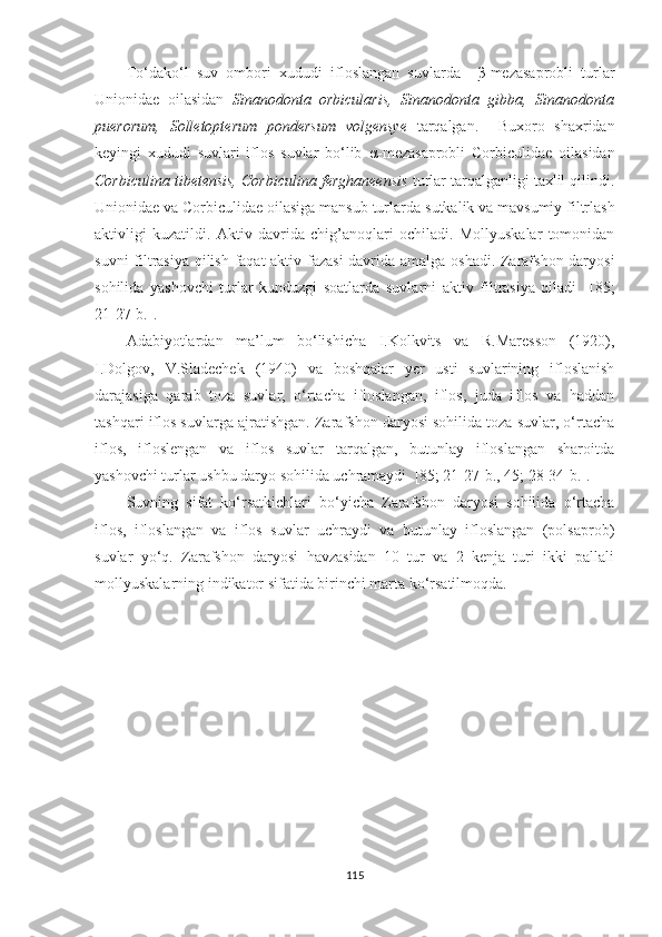 To‘dako‘l   suv   ombori   xududi   ifloslangan   suvlarda     β -mezasaprobli   turlar
Unionidae   oilasidan   Sinanodonta   orbicularis,   Sinanodonta   gibba,   Sinanodonta
puerorum,   Solletopterum   pondersum   volgensye   tarqalgan.     Buxoro   shaxridan
keyingi   xududi   suvlari   iflos   suvlar   bo‘lib   α -mezasaprobli   Corbiculidae   oilasidan
Corbiculina tibetensis, Corbiculina ferghaneensis  turlar tarqalganligi taxlil qilindi.
Unionidae va Corbiculidae oilasiga mansub turlarda  sutkalik va mavsumiy filtrlash
aktivligi   kuzatildi.   Aktiv   davrida   chig’anoqlari   ochiladi.   Mollyuskalar   tomonidan
suvni filtrasiya qilish faqat aktiv fazasi  davrida amalga oshadi. Zarafshon daryosi
sohilida   yashovchi   turlar   kunduzgi   soatlarda   suvlarni   aktiv   filtrasiya   qiladi     [85;
21-27-b.] .
Adabiyotlardan   ma’lum   bo‘lishicha   I.Kolkvits   va   R.Maresson   (1920),
I.Dolgov,   V.Sladechek   (1940)   va   boshqalar   yer   usti   suvlarining   ifloslanish
darajasiga   qarab   toza   suvlar,   o‘rtacha   ifloslangan,   iflos,   juda   iflos   va   haddan
tashqari iflos suvlarga ajratishgan. Zarafshon daryosi sohilida toza suvlar, o‘rtacha
iflos,   ifloslengan   va   iflos   suvlar   tarqalgan,   butunlay   ifloslangan   sharoitda
yashovchi turlar ushbu daryo sohilida uchramaydi   [85; 21-27-b., 45; 28-34-b.] .
Suvning   sifat   ko‘rsatkichlari   bo‘yicha   Zarafshon   daryosi   sohilida   o‘rtacha
iflos,   ifloslangan   va   iflos   suvlar   uchraydi   va   butunlay   ifloslangan   (polsaprob)
suvlar   yo‘q.   Zarafshon   daryosi   havzasidan   10   tur   va   2   kenja   turi   ikki   pallali
mollyuskalarning indikator sifatida birinchi marta ko‘rsatilmoqda.
115 